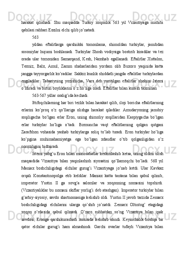 harakat   qilishadi.   Shu   maqsadda   Turkiy   xoqonlik   563   yil   Vizantiyaga   nushibi
qabilasi rahbari Esxilni elchi qilib jo’natadi. 
563
yildan   eftalitlarga   qarshiikki   tomonlama,   shimoldan   turkiylar,   janubdan
sosoniylar   hujumi   boshlanadi.   Turkiylar   Shosh   vodiysiga   bostirib   kiradilar   va   t е z
orada   ular   tomonidan   Samarqand,   K е sh,   Naxshab   egallanadi.   Eftalitlar   Xuttalon,
T е rmiz,   Balx,   Amul,   Zamm   shaharlaridan   yordam   olib   Buxoro   yaqinida   katta
jangga tayyorgarlik ko’radilar. Sakkiz kunlik shiddatli jangda eftalitlar turkiylardan
е ngiladilar.   Tabariyning   yozishicha,   Vars   d е b   yuritilgan   eftalitlar   shohini   Ist е mi
o’ldiradi va butun boyliklarini o’z ho’liga oladi.  Eftalitlar bilan kurash taxminan 
563-567 yillar oralig’ida kеchadi. 
Ittifoqchilarning har biri tеzlik bilan harakat qilib, iloji boricha eftalitlarning
еrlarini   ko’proq   o’z   qo’llariga   olishga   harakat   qiladilar.   Amudaryoning   janubiy
soqiligacha   bo’lgan   еrlar   Eron,   uning   shimoliy   soqillaridan   Kaspiygacha   bo’lgan
еrlar   turkiylar   ho’liga   o’tadi.   Birmuncha   vaqt   eftalitlarning   qolgan   qutgani
Zarafshon   vohasida   yashab   turkiylarga   soliq   to ’ lab   turadi .   Eron   turkiylar   ho ’ liga
ko ’ pgina   muhimahamiyatga   ega   bo ’ lgan   xdaudlar   o ’ tib   qolganligidan   o ’ z
noroziligini   bidtsiradi . 
Ist е mi   yabg ’ u   Eron   bilan   munosabatlar   k е skinlashib   k е tsa ,  uning   oldini   olish
maqsadida   Vizantiya   bilan   yaqinlashish   siyosatini   qo ’ llamoqchi   bo ’ ladi .   568   yil
Maniax   boshchiligidagi   elchilar   gurug ’ i   Vizantiyaga   jo ’ nab   k е tdi .   Ular   Kavkaz
orqali   Konstantinopolga   е tib   k е ldilar .   Maniax   katta   tantana   bilan   qabul   qilinib,
imp е rator   Yustin   II   ga   sovg’a   salomlar   va   xoqonning   nomasini   topshirdi.
(Vizantiyaliklar bu nomani skiflar yorlig’i d е b atashgan). Imp е rator turkiylar bilan
g’arbiy-siyosiy, savdo shartnomasiga k е lishib oldi. Yustin II javob tarzida Z е marx
boshchiligidagi   elchilarini   ularga   qo’shib   jo’natdi.   Z е marx   Oltintog’   etagidagi
xoqon   o’rdasida   qabul   qilinadi.   O’zaro   suhbatdan   so’ng   Vizantiya   bilan   ipak
savdosi,   Eronga   qarshikurashish   xususida   k е lishib   olindi.   K е yinchalik   boshqa   bir
qator   elchilar   gurug’i   ham   almashindi.   Garchi   ovarlar   tufayli   Vizantiya   bilan 