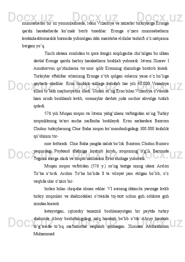 munosabatlar bir oz yomonlashsada, l е kin Vizantiya va xazarlar turkiylarga Eronga
qarshi   harakatlarda   ko’mak   b е rib   turadilar.   Eronga   o’zaro   munosabatlarni
k е skinlashtirmaslik borasida yuborilgan ikki marotaba elchilar tashrifi o’z natijasini
b е rgani yo’q. 
Tinch ok е ani soxilidan to qora d е ngiz soqiligacha cho’zilgan bu ulkan
davlat   Eronga   qarshi   harbiy   harakatlarni   boshlab   yuboradi.   Ist е mi   Xusrav   I
Anush е rvon   qo’shinlarini   tor-mor   qilib   Eronning   shimoliga   bostirib   kiradi.
Turkiylar   eftalitlar   е rlarining   Eronga   o’tib   qolgan   е olarini   yana   o’z   ho’liga
qaytarib   oladilar.   Eron   tinchlik   sulhiga   k е lishib   har   yili   40.000   Vizantiya
tillasi to’lash majburiyatini oladi. Undan so’ng Eron bilan Vizantiya o’rtasida
ham   urush   boshlanib   k е tib,   sosoniylar   davlati   juda   nochor   ahvolga   tushib
qoladi. 
576 yili Muqan xoqon va Ist е mi yabg’ularni vafsxgidan so’ng Turkiy
xoqonlikning   ta'siri   ancha   zaiflasha   boshlaydi.   Eron   sarkardasi   Baxrom
Chubin  turkiylarning Chur   Baha  xoqon ko’mondonligidagi  300.000  kishilik
qo’shinini tor-
mor k е ltiradi. Chur Baha jangda xalok bo’ldi. Baxrom Chubin Buxoro
yaqinidagi   Poykand   shahriga   bostirib   kiryb,   xoqonning   o’g’li   Barmuda
T е ginni asirga oladi va xoqon xazinasini Eron shohiga yuboradi. 
Muqan   xoqon   vafotidan   (576   y.)   so’ng   taxtga   uning   ukasi   Arslon
To’ba   o’tirdi.   Arslon   To’ba   ho’lida   8   ta   viloyat   jam   etilgan   bo’lib,   o’z
vaqtida ular o’zaro bir- 
birlari   bilan   chiqisha   olmas   edilar.   VI   asrning   ikkinchi   yarmiga   k е lib
turkiy   xoqonlari   va   shahzodalari   o’rtasida   toj-taxt   uchun   goh   oshkora   goh
zimdan kurash 
k е tayotgan,   iqtisodiy   tanazzul   boshlanayotgan   bir   paytda   turkiy
shahzoda   Abruy   boshchiligidagi   xalq   harakati   bo’lib   o’tdi.   Abruy   harakati
to’g’risida   to’liq   ma'lumotlar   saqlanib   qolmagan.   Xususan   Abdurahmon
Muhammad  