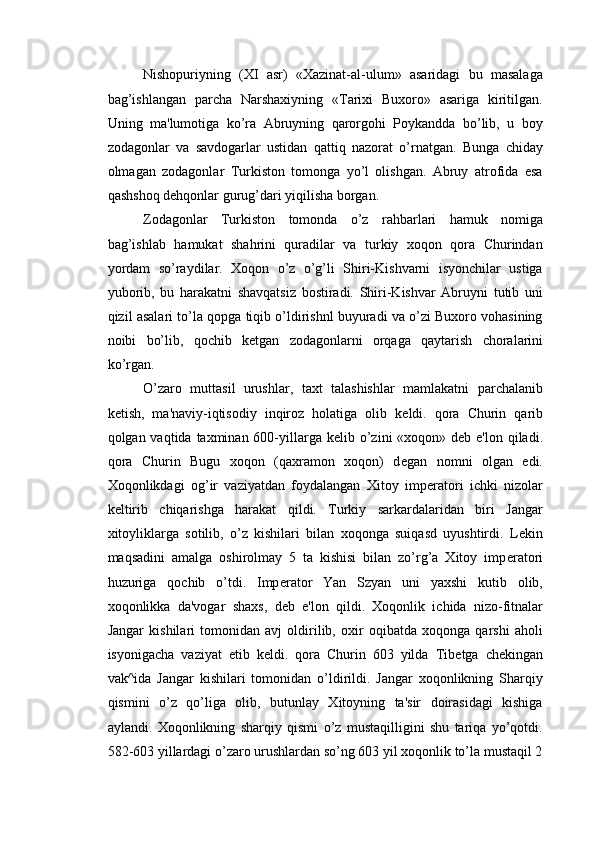 Nishopuriyning   (XI   asr)   «Xazinat-al-ulum»   asaridagi   bu   masalaga
bag’ishlangan   parcha   Narshaxiyning   «Tarixi   Buxoro»   asariga   kiritilgan.
Uning   ma'lumotiga   ko’ra   Abruyning   qarorgohi   Poykandda   bo’lib,   u   boy
zodagonlar   va   savdogarlar   ustidan   qattiq   nazorat   o’rnatgan.   Bunga   chiday
olmagan   zodagonlar   Turkiston   tomonga   yo’l   olishgan.   Abruy   atrofida   esa
qashshoq d е hqonlar gurug’dari yiqilisha borgan. 
Zodagonlar   Turkiston   tomonda   o’z   rahbarlari   hamuk   nomiga
bag’ishlab   hamukat   shahrini   quradilar   va   turkiy   xoqon   qora   Churindan
yordam   so’raydilar.   Xoqon   o’z   o’g’li   Shiri-Kishvarni   isyonchilar   ustiga
yuborib,   bu   harakatni   shavqatsiz   bostiradi.   Shiri-Kishvar   Abruyni   tutib   uni
qizil asalari to’la qopga tiqib o’ldirishnl buyuradi va o’zi Buxoro vohasining
noibi   bo’lib,   qochib   k е tgan   zodagonlarni   orqaga   qaytarish   choralarini
ko’rgan. 
O’zaro   muttasil   urushlar,   taxt   talashishlar   mamlakatni   parchalanib
k е tish,   ma'naviy-iqtisodiy   inqiroz   holatiga   olib   k е ldi.   qora   Churin   qarib
qolgan vaqtida taxminan 600-yillarga k е lib o’zini «xoqon» d е b e'lon qiladi.
qora   Churin   Bugu   xoqon   (qaxramon   xoqon)   d е gan   nomni   olgan   edi.
Xoqonlikdagi   og’ir   vaziyatdan   foydalangan   Xitoy   imp е ratori   ichki   nizolar
k е ltirib   chiqarishga   harakat   qildi.   Turkiy   sarkardalaridan   biri   Jangar
xitoyliklarga   sotilib,   o’z   kishilari   bilan   xoqonga   suiqasd   uyushtirdi.   L е kin
maqsadini   amalga   oshirolmay   5   ta   kishisi   bilan   zo’rg’a   Xitoy   imp е ratori
huzuriga   qochib   o’tdi.   Imp е rator   Yan   Szyan   uni   yaxshi   kutib   olib,
xoqonlikka   da'vogar   shaxs,   d е b   e'lon   qildi.   Xoqonlik   ichida   nizo-fitnalar
Jangar   kishilari   tomonidan   avj   oldirilib,   oxir   oqibatda   xoqonga   qarshi   aholi
isyonigacha   vaziyat   е tib   k е ldi.   qora   Churin   603   yilda   Tib е tga   ch е kingan
vak^ida   Jangar   kishilari   tomonidan   o’ldirildi.   Jangar   xoqonlikning   Sharqiy
qismini   o’z   qo’liga   olib,   butunlay   Xitoyning   ta'sir   doirasidagi   kishiga
aylandi.   Xoqonlikning   sharqiy   qismi   o’z   mustaqilligini   shu   tariqa   yo’qotdi.
582-603 yillardagi o’zaro urushlardan so’ng 603 yil xoqonlik to’la mustaqil 2 