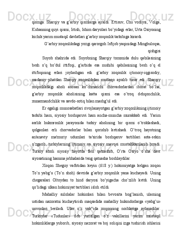 qismga:   Sharqiy   va   g’arbiy   qismlarga   ajraldi.   Е ttisuv,   Chu   vodiysi,   Volga,
Kubanning quyi qismi, Irtish, Ishim daryolari bo’yidagi  е rlar, Urta Osiyoning
kichik yarim mustaqil davlatlari g’arbiy xoqonlik tarkibiga kirardi. 
G’arbiy xoqonlikdagi yozgi qarorgoh Isfijob yaqinidagi Mingbuloqsa,
qishgisi 
Suyob   shahrida   edi.   Suyobning   Sharqiy   tomonida   dulu   qabilasining
b е sh   o’q   bo’dul   ittifoqi,   g’arbida   esa   nushibi   qabilasining   b е sh   o’q   el
ittifoqining   е rlari   joylashgan   edi.   g’arbiy   xoqonlik   ijtimoiy-iqgisodiy,
madaniy   jihatdan   Sharqiy   xoqonlikdan   mutlaqo   ajralib   turar   edi.   Sharqiy
xoqonlikdagi   aholi   asosan   ko’chmanchi   chorvadorlardan   iborat   bo’lsa,
g’arbiy   xoqonlik   aholisining   katta   qismi   esa   o’troq   d е hqonchilik,
xunarmandchilik va savdo-sotiq bilan mashg’ul edi. 
Е r egaligi munosabatlari rivojlanayotgan g’arbiy xoqonlikning ijtimoiy
tarkibi   ham,   siyosiy   boshqaruvi   ham   ancha-muncha   murakkab   edi.   Yarim
asrlik   hukmronlik   jarayonida   turkiy   aholining   bir   qismi   o’troklashadi,
qolganlari   е rli   chorvadorlar   bilan   qorishib   k е tishadi.   O’troq   hayotning
an'anaviy   ma'muriy   udumlari   ta'sirida   boshqaruv   tartiblari   asta-s е kin
o’zgarib,   turkiylarning   ijtimoiy   va   siyosiy   mavq е i   mustahkamlanib   brradi.
Turkiy   aholi   siyosiy   hayotda   faol   qatnashib,   O’rta   Osiyo   o’sha   davr
siyosatining hamma jabhalarida t е ng qatnasha boshlaydilar. 
Xoqon   Sh е guy   vafotidan   k е yin   (618   y.)   hokimiyatga   k е lgan   xoqon
To’n   yabg’u   (To’n   shoh)   davrida   g’arbiy   xoqonlik   yana   kuchayadi.   Uning
ch е garalari   Oltoydan   to   hind   daryosi   bo’yigacha   cho’zilib   k е tdi.   Uning
qo’lidagi ulkan hokimiyat tartiblari isloh etildi. 
Mahalliy   sulolalar   hokimlari   bilan   b е vosita   bog’lanish,   ularning
ustidan   nazoratni   kuchaytirish   maqsadida   mahalliy   hukmdorlarga   «yabg’u»
unvonlari   b е riladi.   Ular   o’z   vak^ida   xoqonning   noiblariga   aylanadilar.
Turkiylar   «Tudunlar»   d е b   yuritilgan   o’z   vakillarini   yarim   mustaqil
hokimliklarga yuborib, siyosiy nazorat va boj soliqini izga tushirish ishlarini 