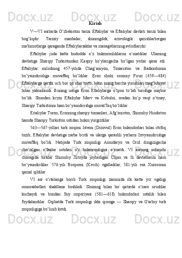 Kirish 
V—VI   asrlarda   O’zbekiston   tarixi   Eftaliylar   va   Eftaliylar   davlati   tarixi   bilan
bog’liqdir.   Tarixiy   manbalar,   shuningdek,   arxeologik   qazishlarbergan
ma'lumotlarga qaraganda Eftaliylarsaklar va masagetlarning avlodlaridir. 
Eftaliylar   juda   katta   hududda   o’z   hukmronliklarini   o’matdilar.   Ulaming
davlatiga   Sharqiy   Turkistondan   Kaspiy   bo’ylarigacha   bo’lgan   yerlar   qarar   edi.
Eftaliylar   milodning   457-yilida   Chag’aniyon,   Toxariston   va   Badaxshonni
bo’ysundirishga   muvaffaq   bo’Idilar.   Eron   shohi   sosoniy   Firuz   (459—484)
Eflaliylarga qarshi uch bor qo’shin tortti, lekin uning barcha yurishlari mag’lubiyat
bilan   yakunlandi.   Buning   ustiga   Eron   Etlaliylarga   o’lpon   to’lab   turishga   majbur
bo’ldi.   Shundan   kcyin   Eftaliylar   Marv   va   Kobulni,   oradan   ko’p   vaqt   o’tmay,
Sharqiy Turkistonni ham bo’ysundirishga muvalTaq bo’ldilar. 
Eitaliylar Turon, Eronning sharqiy tumanlari, Afg’oniston, Shimoliy Hindiston
hamda Sharqiy Turkiston ustidan hukm yurgizdilar. 
563—567-yillari   turk   xoqoni   Istemi   (Dizovul)   Eron   hukmdorlari   bilan   ittitbq
tuzib,   Eftaliylar   davlatiga   zarba   bcrdi   va   ularga   qarashli   yerlarni   Ixvysundirishga
muvaffaq   bo’ldi.   Natijada   Turk   xoqonligi   Amudaryo   va   Orol   dcngizigacha
cho’zilgan   o’lkalar   ustidan   o’z   hukmronligini   o’rnatdi.   VI   asrning   uchinchi
choragida   turklar   Shimoliy   Xitoyda   joylashgan   Chjau   va   Si   davlatlarini   ham
bo’ysundirdilar.   576-yili   Bosporni   (Kerch)   egalladilar,   581-yili   esa   Xurosonni
qamal qildilar. 
VI   asr   o’rtalariga   borib   Turk   xoqonligi   zaminida   ilk   katta   ycr   egaligi
munosabatlari   shakllana   boshladi.   Shuning   bilan   bir   qatorda   o’zaro   urushlar
kuchaydi   va   bundan   Suy   imperiyasi   (581—618)   hukmdorlari   ustalik   bilan
foydalandilar.   Oqibatda   Turk   xoqonligi   ikki   qismga   —   Sharqiy   va   G'arbiy   turk
xoqonligiga bo’linib ketdi. 
 
 
  