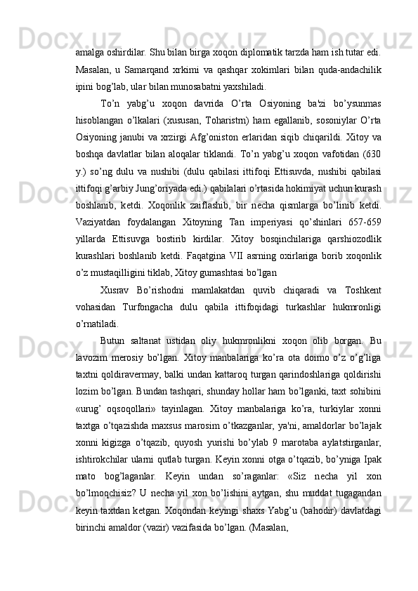 amalga oshirdilar. Shu bilan birga xoqon diplomatik tarzda ham ish tutar edi.
Masalan,   u   Samarqand   xrkimi   va   qashqar   xokimlari   bilan   quda-andachilik
ipini bog’lab, ular bilan munosabatni yaxshiladi. 
To’n   yabg’u   xoqon   davrida   O’rta   Osiyoning   ba'zi   bo’ysunmas
hisoblangan   o’lkalari   (xususan,   Toharistrn)   ham   egallanib,   sosoniylar   O’rta
Osiyoning  janubi  va  xrzirgi   Afg’oniston   е rlaridan  siqib chiqarildi.  Xitoy  va
boshqa   davlatlar   bilan   aloqalar   tiklandi.   To’n   yabg’u   xoqon   vafotidan   (630
y.)   so’ng   dulu   va   nushibi   (dulu   qabilasi   ittifoqi   Е ttisuvda,   nushibi   qabilasi
ittifoqi g’arbiy Jung’oriyada edi.) qabilalari o’rtasida hokimiyat uchun kurash
boshlanib,   k е tdi.   Xoqonlik   zaiflashib,   bir   n е cha   qismlarga   bo’linib   k е tdi.
Vaziyatdan   foydalangan   Xitoyning   Tan   imp е riyasi   qo’shinlari   657-659
yillarda   Е ttisuvga   bostirib   kirdilar.   Xitoy   bosqinchilariga   qarshiozodlik
kurashlari   boshlanib   k е tdi.   Faqatgina   VII   asrning   oxirlariga   borib   xoqonlik
o’z mustaqilligini tiklab, Xitoy gumashtasi bo’lgan 
Xusrav   Bo’rishodni   mamlakatdan   quvib   chiqaradi   va   Toshk е nt
vohasidan   Turfongacha   dulu   qabila   ittifoqidagi   turkashlar   hukmronligi
o’rnatiladi. 
Butun   saltanat   ustidan   oliy   hukmronlikni   xoqon   olib   borgan.   Bu
lavozim   m е rosiy   bo’lgan.   Xitoy   manbalariga   ko’ra   ota   doimo   o’z   o’g’liga
taxtni qoldirav е rmay, balki undan kattaroq turgan qarindoshlariga qoldirishi
lozim bo’lgan. Bundan tashqari, shunday hollar ham bo’lganki, taxt sohibini
«urug’   oqsoqollari»   tayinlagan.   Xitoy   manbalariga   ko’ra,   turkiylar   xonni
taxtga   o’tqazishda   maxsus   marosim   o’tkazganlar,   ya'ni,   amaldorlar   bo’lajak
xonni   kigizga   o’tqazib,   quyosh   yurishi   bo’ylab   9   marotaba   aylatstirganlar,
ishtirokchilar ularni qutlab turgan. K е yin xonni otga o’tqazib, bo’yniga Ipak
mato   bog’laganlar.   K е yin   undan   so’raganlar:   «Siz   n е cha   yil   xon
bo’lmoqchisiz?   U   n е cha   yil   xon   bo’lishini   aytgan,   shu   muddat   tugagandan
k е yin taxtdan k е tgan. Xoqondan k е yingi shaxs Yabg’u (bahodir)  davlatdagi
birinchi amaldor (vazir) vazifasida bo’lgan. (Masalan,