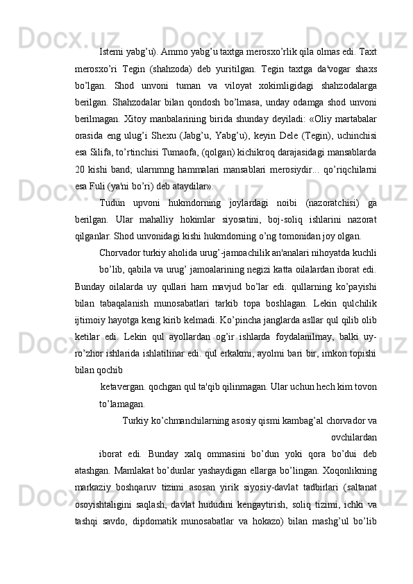 Ist е mi yabg’u). Ammo yabg’u taxtga m е rosxo’rlik qila olmas edi. Taxt
m е rosxo’ri   T е gin   (shahzoda)   d е b   yuritilgan.   T е gin   taxtga   da'vogar   shaxs
bo’lgan.   Shod   unvoni   tuman   va   viloyat   xokimligidagi   shahzodalarga
b е rilgan.   Shahzodalar   bilan   qondosh   bo’lmasa,   unday   odamga   shod   unvoni
b е rilmagan.   Xitoy   manbalarining   birida   shunday   d е yiladi:   «Oliy   martabalar
orasida   eng   ulug’i   Sh е xu   (Jabg’u,   Yabg’u),   k е yin   Dele   (T е gin),   uchinchisi
esa Silifa, to’rtinchisi Tumaofa, (qolgan) kichikroq darajasidagi mansablarda
20   kishi   band;   ularnmng   hammalari   mansablari   m е rosiydir...   qo’riqchilarni
esa Fuli (ya'ni bo’ri) d е b ataydilar». 
Tudun   upvoni   hukmdorning   joylardagi   noibi   (nazoratchisi)   ga
b е rilgan.   Ular   mahalliy   hokimlar   siyosatini,   boj-soliq   ishlarini   nazorat
qilganlar. Shod unvonidagi kishi hukmdorning o’ng tomonidan joy olgan. 
Chorvador turkiy aholida urug’-jamoachilik an'analari nihoyatda kuchli 
bo’lib, qabila va urug’ jamoalarining n е gizi katta oilalardan iborat edi.
Bunday   oilalarda   uy   qullari   ham   mavjud   bo’lar   edi.   qullarning   ko’payishi
bilan   tabaqalanish   munosabatlari   tarkib   topa   boshlagan.   L е kin   qulchilik
ijtimoiy hayotga k е ng kirib k е lmadi. Ko’pincha janglarda asllar qul qilib olib
k е tilar   edi.   L е kin   qul   ayollardan   og’ir   ishlarda   foydalanilmay,   balki   uy-
ro’zhor ishlarida ishlatilinar edi. qul erkakmi, ayolmi bari bir, imkon topishi
bilan qochib 
k е tav е rgan. qochgan qul ta'qib qilinmagan. Ular uchun h е ch kim tovon 
to’lamagan. 
Turkiy ko’chmanchilarning asosiy qismi kambag’al chorvador va
ovchilardan 
iborat   edi.   Bunday   xalq   ommasini   bo’dun   yoki   qora   bo’dui   d е b
atashgan. Mamlakat  bo’dunlar yashaydigan ellarga bo’lingan. Xoqonlikning
markaziy   boshqaruv   tizimi   asosan   yirik   siyosiy-davlat   tadbirlari   (saltanat
osoyishtaligini   saqlash,   davlat   hududini   k е ngaytirish,   soliq   tizimi,   ichki   va
tashqi   savdo,   dipdomatik   munosabatlar   va   hokazo)   bilan   mashg’ul   bo’lib 