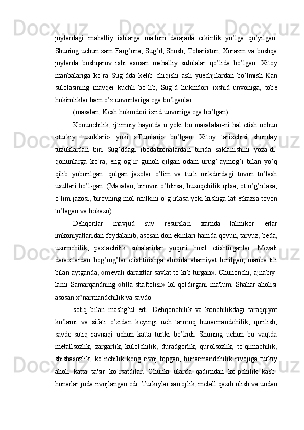joylardagi   mahalliy   ishlarga   ma'lum   darajada   erkinlik   yo’lga   qo’yilgan.
Shuning uchun xam Farg’ona, Sug’d, Shosh, Tohariston, Xorazm va boshqa
joylarda   boshqaruv   ishi   asosan   mahalliy   sulolalar   qo’lida   bo’lgan.   Xitoy
manbalariga   ko’ra   Sug’dda   k е lib   chiqishi   asli   yu е chjilardan   bo’lmish   Kan
sulolasining   mavq е i   kuchli   bo’lib,   Sug’d   hukmdori   ixshid   unvoniga,   tob е
hokimliklar ham o’z unvonlariga ega bo’lganlar 
(masalan, K е sh hukmdori ixrid unvoniga ega bo’lgan). 
Konunchilik,  ijtimoiy  hayotda   u  yoki  bu  masalalar-ni  hal   etish  uchun
«turkiy   tuzuklari»   yoki   «Turolari»   bo’lgan.   Xitoy   tarixchisi   shunday
tuzuklardan   biri   Sug’ddagi   ibodatxonalardan   birida   saklanishini   yoza-di.
qonunlarga   ko’ra,   eng   og’ir   gunoh   qilgan   odam   urug’-aymog’i   bilan   yo’q
qilib   yuborilgan.   qolgan   jazolar   o’lim   va   turli   mikdordagi   tovon   to’lash
usullari bo’l-gan. (Masalan, birovni o’ldirsa, buzuqchilik qilsa, ot o’g’irlasa,
o’lim jazosi, birovning mol-mulkini o’g’irlasa yoki kishiga lat   е tkazsa tovon
to’lagan va hokazo). 
D е hqonlar   mavjud   suv   r е surslari   xamda   lalmikor   е rlar
imkoniyatlaridan foydalanib, asosan don ekinlari hamda qovun, tarvuz, b е da,
uzumchilik,   paxtachilik   sohalaridan   yuqori   hosil   е tishtirganlar.   M е vali
daraxtlardan   bog’rog’lar   е tishtirishga   aloxida   ahamiyat   b е rilgan,   manba   tili
bilan aytganda, «m е vali daraxtlar savlat to’kib turgan». Chunonchi, ajnabiy-
larni   Samarqandning   «tilla   shaftolisi»   lol   qoldirgani   ma'lum.   Shahar   aholisi
asosan x^narmandchilik va savdo-
sotiq   bilan   mashg’ul   edi.   D е hqonchilik   va   konchilikdagi   taraqqiyot
ko’lami   va   sifati   o’zidan   k е yingi   uch   tarmoq   hunarmandchilik,   qurilish,
savdo-sotiq   ravnaqi   uchun   katta   turtki   bo’ladi.   Shuning   uchun   bu   vaqtda
m е tallsozlik,   zargarlik,   kulolchilik,   duradgorlik,   qurolsozlik,   to’qimachilik,
shishasozlik,   ko’nchilik   k е ng   rivoj   topgan,   hunarmandchilik   rivojiga   turkiy
aholi   katta   ta'sir   ko’rsatdilar.   Chunki   ularda   qadimdan   ko’pchilik   kasb-
hunarlar juda rivojlangan edi. Turkiylar sarrojlik, m е tall qazib olish va undan 