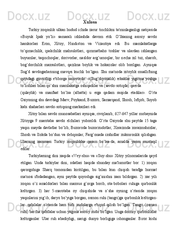 Xulosa
Turkiy xoqonlik ulkan hudud ichida zarur tinchlikni ta'minlaganligi natijasida
«Buyuk   Ipak   yo’li»   samarali   ishlashda   davom   etdi.   O’lkaning   asosiy   savdo
hamkorlari   Eron,   Xitoy,   Hindiston   va   Vizantiya   edi.   Bu   mamlakatlarga
to’qimachilik,   ipakchilik   mahsulotlari,   qimmatbaho   toshlar   va   ulardan   ishlangan
buyumlar, taqinchoqlar, dorivorlar, nasldor  arg’umoqlar, bir  n е cha xil  tuz, sharob,
bog’dorchilik   maxsulotlari,   qazilma   boylik   va   hokazolar   olib   borilgan.   Ayniqsa
Sug’d   savdogarlarining   mavq е i   kuchli   bo’lgan.   Shu   ma'noda   xitoylik   muallifning
quyidagi guvoxligi e'tiborga sazovordir. «(Sug’diyonalik) erkaklar yigirma yoshga
to’lishlari bilan qo’shni mamlakatga oshiqadilar va (savdo-sotiqda) qa е rda 
(qulaylik)   va   manfaat   bo’lsa   (albatta)   u   е rga   qadam   ranjida   etadilar».   O’rta
Osiyoning shu davrdagi Marv, Poykand, Buxoro, Samarqand, Shosh, Isfijob, Suyob
kabi shaharlari savdo-sotiqning markazlari edi. 
Xitoy bilan savdo munosabatlari ayniqsa, rivojlanib, 627-647 yillar mobaynida
Xitoyga   9   marotaba   savdo   elchilari   yuborildi.   O’rta   Osiyoda   shu   paytda   15   taga
yaqin mayda  davlatlar  bo’lib, Buxoroda  buxorxudotlar,  Xorazmda  xorazmshoxlar,
Shosh va Ilokda bo’dun va d е hqonlar, Farg’onada ixshidlar xukmronlik qilishgan.
Ularning   xammasi   Turkiy   xoqonlikka   qaram   bo’lsa-da,   amalda   yarim   mustaqil
edilar. 
Turkiylarning dini xaqida «Vey-shu» va «Suy-shu» Xitoy yilnomalarida qayd
etilgan.   Unda   turkiylar   dini,   odatlari   haqida   shunday   ma'lumotlar   bor:   1)   xoqon
qarorgohiga   Sharq   tomonidan   kiritilgan,   bu   bilan   kun   chiqish   tarafga   hurmat
ma'nosi   ifodadangan,   ayni   paytda   quyoshga   sig’inishni   xam   bildirgan.   2)   xar   yili
xoqon   o’z   amaldorlari   bilan   maxsus   g’orga   borib,   ota-bobolari   ruhiga   qurbonlik
k е ltirgan.   3)   har   5-marotaba   oy   chiqishida   va   o’sha   oyning   o’rtasida   xoqon
yaqinlarini yig’ib, daryo bo’yiga borgan, osmon ruhi (tangri)ga qurbonlik k е ltirgan-
lar.   qabilalar   o’rtasida   ham   turli   xudolarga   e'tiqod   qilish   bo’lgan.   Tangri   (osman
ruhi) barcha qabilalar uchun yagona asosiy xudo bo’lgan. Unga doimiy qurbonliklar
k е ltirganlar.   Ular   ruh   abadiyligi,   narigi   dunyo   borligiga   ishonganlar.   Biror   kishi 