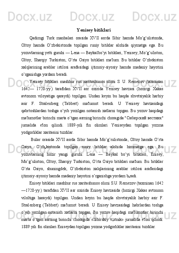  
Yenisey bitiklari
Qadimgi   Turk   manbalari   orasida   XVII   asrda   Sibir   hamda   Mo’g’ulistonda,
Oltoy   hamda   O’zbekistonda   topilgan   runiy   bitiklar   alohida   qiymatga   ega.   Bu
yozuvlarning yetti guruhi — Lena — Baykalbo’yi bitiklari, Yenisey, Mo’g’uIiston,
Oltoy,   Sharqiy   Turkiston,   O’rta   Osiyo   bitiklari   ma'lum.   Bu   bitiklar   O’zbekiston
xalqlarining   arablar   istilosi   arafasidagi   ijtimoiy-siyosiy   hamda   madaniy   hayotini
o’rganishga yordam beradi.  
Yenisey   bitiklari   mashhur   rus   xaritashunos   olimi   S.   U.   Remezov   (taxminan
1642—   1720-yy.)   tarafidan   XVII   asr   oxirida   Yenisey   havzasi   (hozirgi   Xakas
avtonom   viloyatiga   qaraydi)   topilgan.   Undan   keyin   bu   haqda   shvetsiyalik   harbiy
asir   F.   Stralenberg   (Tabbert)   ma'lumot   beradi.   U   Yenisey   havzasidagi
qabrtoshlardan  toshga o’yib yozilgan notanish  xatlarni  topgan. Bu  yozuv haqidagi
ma'lumotlar birinchi marta o’tgan asrning birinchi choragida " Сибирский   вестник "
jurnalida   e'lon   qilindi.   1889-yili   fin   olimlari   Yeniseydan   topilgan   yozma
yodgorliklar xaritasini tuzdilar. 
  Bular   orasida   XVII   asrda   Sibir   hamda   Mo’g’rulistonda,   Oltoy   hamda   O’rta
Osiyo,   O’zb
е kistonda   topilgan   runiy   bitiklar   alohida   himmatga   ega.   Bu
yozuvlarning   hozir   yangi   guruhi:   L е na   —   Baykal   bo’yi   bitiklari,   Е nis е y,
Mo’g’uliston,   Oltoy,   Sharqiy   Turkiston,   O’rta   Osiyo   bitiklari   ma'lum.   Bu   bitiklar
O’rta   Osiyo,   shuningd е k,   O’zb е kiston   xalqlarining   arablar   istilosi   arafasidagi
ijtimoiy-siyosiy hamda madaniy hayotini o’rganishga yordam b
е radi. 
Е nis е y bitiklari mashhur rus xaritashunos olimi S.U. R е m е zov (taxminan 1642
—1720-yy.)   tarafidan   XVII   asr   oxirida   Е nis е y   havzasida   (hozirgi   Xakas   avtonom
viloltiga   haraydi)   topilgan.   Undan   k е yin   bu   haqda   shv е tsiyalik   harbiy   asir   F.
Stral е nb е rg   (Tabb е rt)   ma'lumot   b е radi.   U   Е nis е y   havzasidagi   habrlardan   toshga
o’yib   yozilgan   notanish   xatlarni   topgan.   Bu   yozuv   haqidagi   ma'lumotlar   birinchi
marta   o’tgan  asrning   birinchi   choragida  «Sibirskiy   v
е stnik»   jurnalida   e'lon   qilindi.
1889 yili fin olimlari  Е nis е ydan topilgan yozma yodgorliklar xaritasini tuzdilar.    