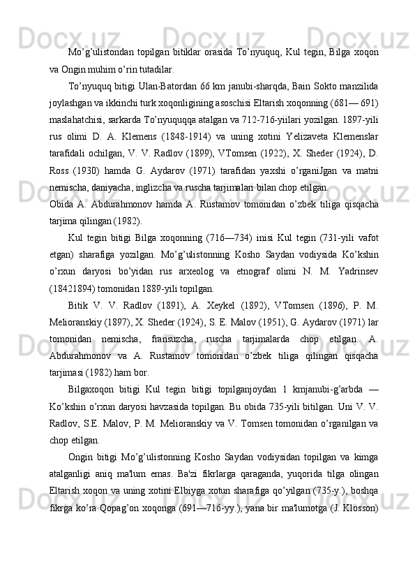 Mo’g’ulistondan   topilgan   bitiklar   orasida   To’nyuquq,   Kul   tegin,   Bilga   xoqon
va Ongin muhim o’rin tutadilar. 
To’nyuquq bitigi Ulan-Batordan 66 km janubi-sharqda, Bain Sokto manzilida
joylashgan va ikkinchi turk xoqonligining asoschisi Eltarish xoqonning (681— 691)
maslahatchisi, sarkarda To’nyuquqqa atalgan va 712-716-yiilari yozilgan. 1897-yili
rus   olimi   D.   A.   Klemens   (1848-1914)   va   uning   xotini   Yelizaveta   Klemenslar
tarafidali   ochilgan,   V.   V.   Radlov   (1899),   VTomsen   (1922),   X.   Sheder   (1924),   D.
Ross   (1930)   hamda   G.   Aydarov   (1971)   tarafidan   yaxshi   o’rganiJgan   va   matni
nemischa, daniyacha, inglizcha va ruscha tarjimalari bilan chop etilgan. 
Obida   A.   Abdurahmonov   hamda   A.   Rustamov   tomonidan   o’zbek   tiliga   qisqacha
tarjima qilingan (1982). 
Kul   tegin   bitigi   Bilga   xoqonning   (716—734)   inisi   Kul   tegin   (731-yili   vafot
etgan)   sharafiga   yozilgan.   Mo’g’ulistonning   Kosho   Saydan   vodiysida   Ko’kshin
o’rxun   daryosi   bo’yidan   rus   arxeolog   va   etnograf   olimi   N.   M.   Yadrinsev
(18421894) tomonidan 1889-yili topilgan. 
Bitik   V.   V.   Radlov   (1891),   A.   Xeykel   (1892),   VTomsen   (1896),   P.   M.
Melioranskiy (1897), X. Sheder (1924), S. E. Malov (1951), G. Aydarov (1971) lar
tomonidan   nemischa,   fransuzcha,   ruscha   tarjimalarda   chop   etilgan.   A.
Abdurahmonov   va   A.   Rustamov   tomonidan   o’zbek   tiliga   qilingan   qisqacha
tarjimasi (1982) ham bor. 
Bilgaxoqon   bitigi   Kul   tegin   bitigi   topilganjoydan   1   kmjanubi-g’arbda   —
Ko’kshin o’rxun daryosi havzasida topilgan. Bu obida 735-yili bitilgan. Uni V. V.
Radlov, S.E. Malov, P. M. Melioranskiy va V. Tomsen tomonidan o’rganilgan va
chop etilgan. 
Ongin   bitigi   Mo’g’ulistonning   Kosho   Saydan   vodiysidan   topilgan   va   kimga
atalganligi   aniq   ma'lum   emas.   Ba'zi   fikrlarga   qaraganda,   yuqorida   tilga   olingan
Eltarish xoqon va uning xotini Elbiyga xotun sharafiga qo’yilgan (735-y.), boshqa
fikrga ko’ra Qopag’on xoqonga (691—716-yy.), yana bir ma'lumotga (J. Klosson) 