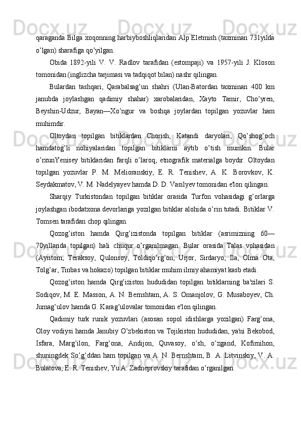 qaraganda Bilga xoqonning harbiyboshliqlaridan Alp Eletmish (taxminan 731yilda
o’lgan) sharafiga qo’yilgan. 
Obida   1892-yili   V.   V.   Radlov   tarafidan   (estompaji)   va   1957-yili   J.   Kloson
tomonidan (inglizcha tarjimasi va tadqiqot bilan) nashr qilingan. 
Bulardan   tashqari,   Qarabalsag’un   shahri   (Ulan-Batordan   taxminan   400   km
janubda   joylashgan   qadimiy   shahar)   xarobalaridan,   Xayto   Tamir,   Cho’yren,
Beyshin-Udzur,   Bayan—Xo’ngur   va   boshqa   joylardan   topilgan   yozuvlar   ham
muhimdir. 
Oltoydan   topilgan   bitiklardan   Chorish,   Katandi   daryolari,   Qo’shog’och
hamdatog’li   nohiyalaridan   topilgan   bitiklarni   aytib   o’tish   mumkin.   Bular
o’rxunYenisey   bitiklaridan   farqli   o’laroq,   etnografik   materialga   boydir.   Oltoydan
topilgan   yozuvlar   P.   M.   Melioranskiy,   E.   R.   Tenishev,   A.   K.   Borovkov,   K.
Seydakmatov, V. M. Nadelyayev hamda D. D. Vasilyev tomonidan e'lon qilingan. 
Sharqiy   Turkistondan   topilgan   bitiklar   orasida   Turfon   vohasidagi   g’orlarga
joylashgan ibodatxona devorlariga yozilgan bitiklar alohida o’rin tutadi. Bitiklar V.
Tomsen tarafidan chop qilingan. 
Qozog’iston   hamda   Qirg’izistonda   topilgan   bitiklar   (asrimizning   60—
70yillarida   topilgan)   hali   chuqur   o’rganilmagan.   Bular   orasida   Talas   vohasidan
(Ayritom,   Teraksoy,   Qulonsoy,   Toldiqo’rg’on,   Urjor,   Sirdaryo,   Ila,   Olma   Ota,
Tolg’ar, Tinbas va hokazo) topilgan bitiklar muhim ilmiy ahamiyat kasb etadi. 
Qozog’iston   hamda   Qirg’iziston   hududidan   topilgan   bitiklarning   ba'zilari   S.
Sodiqov,   M.   E.   Masson,   A.   N.   Bernshtam,   A.   S.   Omanjolov,   G.   Musaboyev,   Ch.
Jumag’ulov hamda G. Karag’ulovalar tomonidan e'lon qilingan. 
Qadimiy   turk   runik   yozuvlari   (asosan   sopol   idishlarga   yozilgan)   Farg’ona,
Oloy vodiysi hamda Janubiy O’zbekiston va Tojikiston hududidan, ya'ni Bekobod,
Isfara,   Marg’ilon,   Farg’ona,   Andijon,   Quvasoy,   o’sh,   o’zgand,   Kofirnihon,
shuningdek  So’g’ddan   ham   topilgan   va  A.  N.  Bernshtam,   B.  A.  Litvinskiy,   V.  A.
Bulatova, E. R. Tenishev, Yu.A. Zadneprovskiy tarafidan o’rganilgan.  