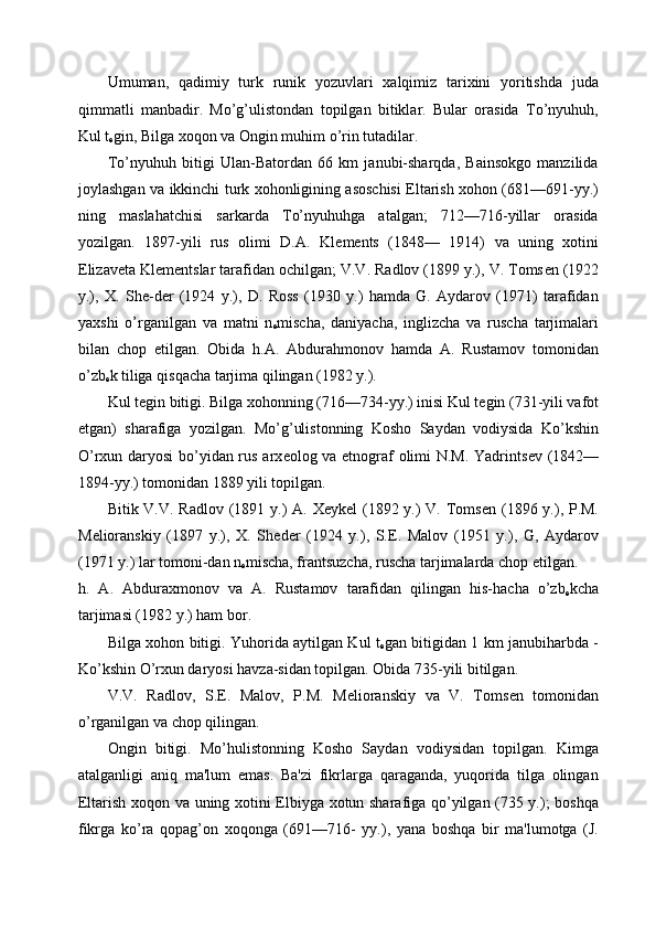 Umuman,   qadimiy   turk   runik   yozuvlari   xalqimiz   tarixini   yoritishda   juda
qimmatli   manbadir.   Mo’g’ulistondan   topilgan   bitiklar.   Bular   orasida   To’nyuhuh,
Kul t
е gin, Bilga xoqon va Ongin muhim o’rin tutadilar. 
To’nyuhuh   bitigi   Ulan-Batordan   66   km   janubi-sharqda,   Bainsokgo   manzilida
joylashgan va ikkinchi turk xohonligining asoschisi Eltarish xohon (681—691-yy.)
ning   maslahatchisi   sarkarda   To’nyuhuhga   atalgan;   712—716-yillar   orasida
yozilgan.   1897-yili   rus   olimi   D.A.   Kl е m е nts   (1848—   1914)   va   uning   xotini
Е lizav е ta Kl е m е ntslar tarafidan ochilgan; V.V. Radlov (1899 y.), V. Toms е n (1922
y.),   X.   Sh е -d е r   (1924   y.),   D.   Ross   (1930   y.)   hamda   G.   Aydarov   (1971)   tarafidan
yaxshi   o’rganilgan   va   matni   n
е mischa,   daniyacha,   inglizcha   va   ruscha   tarjimalari
bilan   chop   etilgan.   Obida   h.A.   Abdurahmonov   hamda   A.   Rustamov   tomonidan
o’zb
е k tiliga qisqacha tarjima qilingan (1982 y.). 
Kul t е gin bitigi. Bilga xohonning (716—734-yy.) inisi Kul t е gin (731-yili vafot
etgan)   sharafiga   yozilgan.   Mo’g’ulistonning   Kosho   Saydan   vodiysida   Ko’kshin
O’rxun daryosi  bo’yidan rus arx е olog va etnograf olimi N.M. Yadrints е v (1842—
1894-yy.) tomonidan 1889 yili topilgan. 
Bitik V.V. Radlov (1891 y.) A. X е yk е l (1892 y.) V. Toms е n (1896 y.), P.M.
M е lioranskiy   (1897   y.),   X.   Sh е d е r   (1924   y.),   S. Е .   Malov   (1951   y.),   G,   Aydarov
(1971 y.) lar tomoni-dan n
е mischa, frantsuzcha, ruscha tarjimalarda chop etilgan. 
h.   A.   Abduraxmonov   va   A.   Rustamov   tarafidan   qilingan   his-hacha   o’zb
е kcha
tarjimasi (1982 y.) ham bor. 
Bilga xohon bitigi. Yuhorida aytilgan Kul t
е gan bitigidan 1 km janubiharbda -
Ko’kshin O’rxun daryosi havza-sidan topilgan. Obida 735-yili bitilgan. 
V.V.   Radlov,   S. Е .   Malov,   P.M.   M е lioranskiy   va   V.   Toms е n   tomonidan
o’rganilgan va chop qilingan. 
Ongin   bitigi.   Mo’hulistonning   Kosho   Saydan   vodiysidan   topilgan.   Kimga
atalganligi   aniq   ma'lum   emas.   Ba'zi   fikrlarga   qaraganda,   yuqorida   tilga   olingan
Eltarish xoqon va uning xotini Elbiyga xotun sharafiga qo’yilgan (735 y.); boshqa
fikrga   ko’ra   qopag’on   xoqonga   (691—716-   yy.),   yana   boshqa   bir   ma'lumotga   (J. 