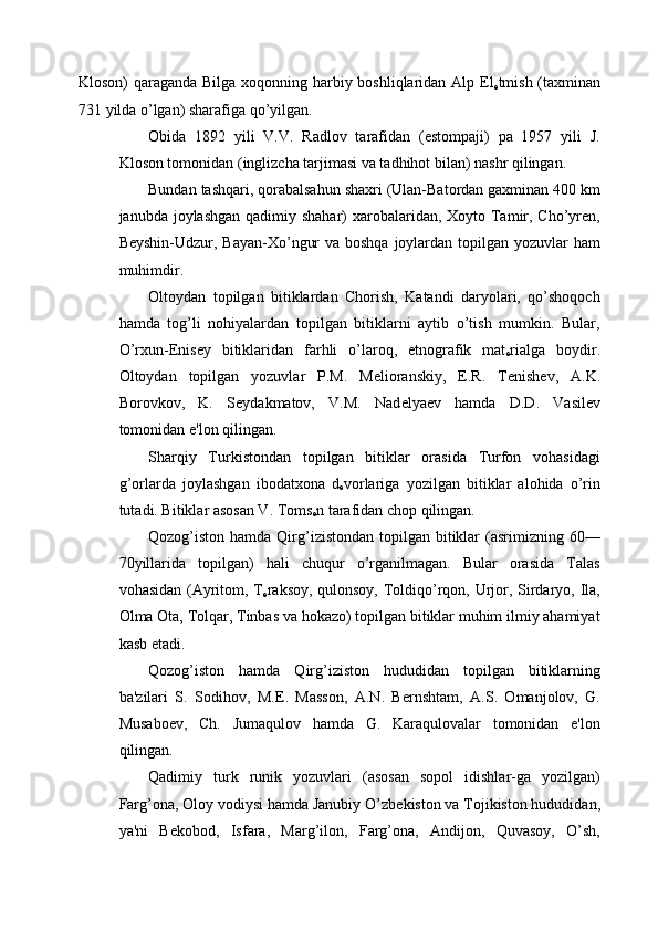 Kloson) qaraganda Bilga xoqonning harbiy boshliqlaridan Alp El
е tmish (taxminan
731 yilda o’lgan) sharafiga qo’yilgan. 
Obida   1892   yili   V.V.   Radlov   tarafidan   (estompaji)   pa   1957   yili   J.
Kloson tomonidan (inglizcha tarjimasi va tadhihot bilan) nashr qilingan. 
Bundan tashqari, qorabalsahun shaxri (Ulan-Batordan gaxminan 400 km
janubda joylashgan  qadimiy shahar)  xarobalaridan, Xoyto Tamir, Cho’yren,
Beyshin-Udzur, Bayan-Xo’ngur  va boshqa  joylardan topilgan yozuvlar  ham
muhimdir. 
Oltoydan   topilgan   bitiklardan   Chorish,   Katandi   daryolari,   qo’shoqoch
hamda   tog’li   nohiyalardan   topilgan   bitiklarni   aytib   o’tish   mumkin.   Bular,
O’rxun- Е nis е y   bitiklaridan   farhli   o’laroq,   etnografik   mat
е rialga   boydir.
Oltoydan   topilgan   yozuvlar   P.M.   M е lioranskiy,   E.R.   T е nish е v,   A.K.
Borovkov,   K.   S е ydakmatov,   V.M.   Nad е lya е v   hamda   D.D.   Vasil е v
tomonidan e'lon qilingan. 
Sharqiy   Turkistondan   topilgan   bitiklar   orasida   Turfon   vohasidagi
g’orlarda   joylashgan   ibodatxona   d
е vorlariga   yozilgan   bitiklar   alohida   o’rin
tutadi. Bitiklar asosan V. Toms
е n tarafidan chop qilingan. 
Qozog’iston hamda Qirg’izistondan  topilgan bitiklar  (asrimizning 60—
70yillarida   topilgan)   hali   chuqur   o’rganilmagan.   Bular   orasida   Talas
vohasidan (Ayritom, T
е raksoy, qulonsoy, Toldiqo’rqon, Urjor, Sirdaryo, Ila,
Olma Ota, Tolqar, Tinbas va hokazo) topilgan bitiklar muhim ilmiy ahamiyat
kasb etadi. 
Qozog’iston   hamda   Qirg’iziston   hududidan   topilgan   bitiklarning
ba'zilari   S.   Sodihov,   M. Е .   Masson,   A.N.   B е rnshtam,   A.S.   Omanjolov,   G.
Musabo е v,   Ch.   Jumaqulov   hamda   G.   Karaqulovalar   tomonidan   e'lon
qilingan. 
Qadimiy   turk   runik   yozuvlari   (asosan   sopol   idishlar-ga   yozilgan)
Farg’ona, Oloy vodiysi hamda Janubiy O’zb е kiston va Tojikiston hududidan,
ya'ni   B е kobod,   Isfara,   Marg’ilon,   Farg’ona,   Andijon,   Quvasoy,   O’sh, 