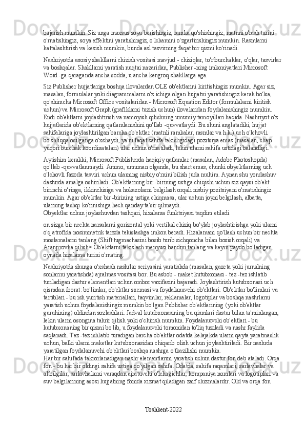 bajarish mumkin. Siz unga maxsus soya berishingiz, ramka qo'shishingiz, matnni o'rash turini 
o'rnatishingiz, soya effektini yaratishingiz, o'lchamini o'zgartirishingiz mumkin. Rasmlarni 
kattalashtirish va kesish mumkin, bunda asl tasvirning faqat bir qismi ko'rinadi.
Nashriyotda asosiy shakllarni chizish vositasi mavjud - chiziqlar, to'rtburchaklar, o'qlar, tasvirlar 
va boshqalar. Shakllarni yaratish nuqtai nazaridan, Publisher -ning imkoniyatlari Microsoft 
Word -ga qaraganda ancha sodda, u ancha kengroq shakllarga ega.
Siz Publisher hujjatlariga boshqa ilovalardan OLE ob'ektlarini kiritishingiz mumkin. Agar siz, 
masalan, formulalar yoki diagrammalarni o'z ichiga olgan hujjatni yaratishingiz kerak bo'lsa, 
qo'shimcha Microsoft Office vositalaridan - Microsoft Equation Editor (formulalarni kiritish 
uchun) va Microsoft Graph (grafiklarni tuzish uchun) ilovalaridan foydalanishingiz mumkin.
Endi ob'ektlarni joylashtirish va namoyish qilishning umumiy tamoyillari haqida. Nashriyot o'z 
hujjatlarida ob'ektlarning qatlamlanishini qo'llab -quvvatlaydi. Bu shuni anglatadiki, hujjat 
sahifalariga joylashtirilgan barcha ob'ektlar (matnli ramkalar, rasmlar va h.k.) uch o'lchovli 
bo'shliqqa osilganga o'xshaydi, ya'ni faqat sahifa tekisligidagi pozitsiya emas (masalan, chap 
yuqori burchak koordinatalari) ular uchun o'rnatiladi, lekin ularni sahifa ustidagi balandligi.
Aytishim kerakki, Microsoft Publisherda haqiqiy qatlamlar (masalan, Adobe Photoshopda) 
qo'llab -quvvatlanmaydi. Ammo, umuman olganda, bu shart emas, chunki obyektlarning uch 
o'lchovli fazoda tasviri uchun ularning nisbiy o'rnini bilish juda muhim. Aynan shu yondashuv 
dasturda amalga oshiriladi. Ob'ektlarning bir -birining ustiga chiqishi uchun siz qaysi ob'ekt 
birinchi o'ringa, ikkinchisiga va hokazolarni belgilash orqali nisbiy pozitsiyani o'rnatishingiz 
mumkin. Agar ob'ektlar bir -birining ustiga chiqmasa, ular uchun joyni belgilash, albatta, 
ularning tashqi ko'rinishiga hech qanday ta'sir qilmaydi.
Obyektlar uchun joylashuvdan tashqari, hizalama funktsiyasi taqdim etiladi.
on sizga bir nechta narsalarni gorizontal yoki vertikal chiziq bo'ylab joylashtirishga yoki ularni 
o'q atrofida nosimmetrik tarzda tekislashga imkon beradi. Hizalamani qo'llash uchun bir nechta 
moslamalarni tanlang (Shift tugmachasini bosib turib sichqoncha bilan bosish orqali) va 
Aranjirovka qilish> Ob'ektlarni tekislash menyusi bandini tanlang va keyin paydo bo'ladigan 
oynada hizalama turini o'rnating.
Nashriyotda shunga o'xshash nashrlar seriyasini yaratishda (masalan, gazeta yoki jurnalning 
sonlarini yaratishda) ajralmas vositasi bor. Bu asbob - maket kutubxonasi - tez -tez ishlatib 
turiladigan dastur elementlari uchun ombor vazifasini bajaradi. Joylashtirish kutubxonasi uch 
qismdan iborat: bo'limlar, ob'ektlar sxemasi va foydalanuvchi ob'ektlari. Ob'ektlar bo'limlari va 
tartiblari - bu ish yuritish materiallari, taqvimlar, reklamalar, logotiplar va boshqa nashrlarni 
yaratish uchun foydalanishingiz mumkin bo'lgan Publisher ob'ektlarining (yoki ob'ektlar 
guruhining) oldindan sozlashlari. Jadval kutubxonasining bu qismlari dastur bilan ta'minlangan, 
lekin ularni osongina tahrir qilish yoki o'chirish mumkin. Foydalanuvchi ob'ektlari - bu 
kutubxonaning bir qismi bo'lib, u foydalanuvchi tomonidan to'liq tuziladi va nashr faylida 
saqlanadi. Tez -tez ishlatib turadigan barcha ob'ektlar odatda kelajakda ularni qayta yaratmaslik 
uchun, balki ularni maketlar kutubxonasidan chiqarib olish uchun joylashtiriladi. Bir nashrda 
yaratilgan foydalanuvchi ob'ektlari boshqa nashrga o'tkazilishi mumkin.
Har bir sahifada takrorlanadigan nashr elementlarini yaratish uchun dastur fon deb ataladi. Orqa 
fon - bu har bir oldingi sahifa ustiga qo'yilgan sahifa. Odatda, sahifa raqamlari, sarlavhalar va 
altbilgilar, sarlavhalarni varaqdan ajratuvchi o'lchagichlar, kompaniya nomlari va logotiplari va 
suv belgilarining asosi hujjatning fonida xizmat qiladigan zaif chizmalardir. Old va orqa fon 
Toshkent-2022 