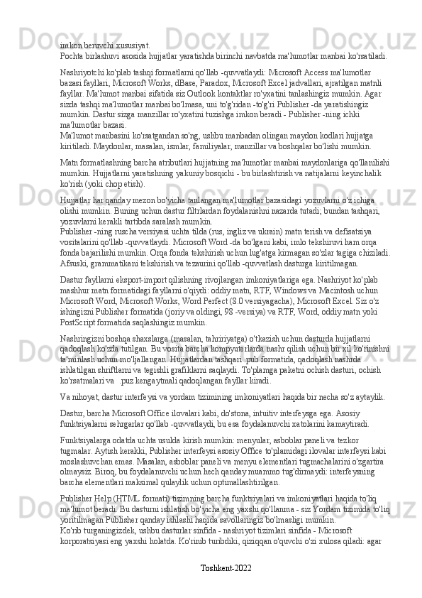 imkon beruvchi xususiyat.
Pochta birlashuvi asosida hujjatlar yaratishda birinchi navbatda ma'lumotlar manbai ko'rsatiladi.
Nashriyotchi ko'plab tashqi formatlarni qo'llab -quvvatlaydi: Microsoft Access ma'lumotlar 
bazasi fayllari, Microsoft Works, dBase, Paradox, Microsoft Excel jadvallari, ajratilgan matnli 
fayllar. Ma'lumot manbai sifatida siz Outlook kontaktlar ro'yxatini tanlashingiz mumkin. Agar 
sizda tashqi ma'lumotlar manbai bo'lmasa, uni to'g'ridan -to'g'ri Publisher -da yaratishingiz 
mumkin. Dastur sizga manzillar ro'yxatini tuzishga imkon beradi - Publisher -ning ichki 
ma'lumotlar bazasi.
Ma'lumot manbasini ko'rsatgandan so'ng, ushbu manbadan olingan maydon kodlari hujjatga 
kiritiladi. Maydonlar, masalan, ismlar, familiyalar, manzillar va boshqalar bo'lishi mumkin.
Matn formatlashning barcha atributlari hujjatning ma'lumotlar manbai maydonlariga qo'llanilishi
mumkin. Hujjatlarni yaratishning yakuniy bosqichi - bu birlashtirish va natijalarni keyinchalik 
ko'rish (yoki chop etish).
Hujjatlar har qanday mezon bo'yicha tanlangan ma'lumotlar bazasidagi yozuvlarni o'z ichiga 
olishi mumkin. Buning uchun dastur filtrlardan foydalanishni nazarda tutadi; bundan tashqari, 
yozuvlarni kerakli tartibda saralash mumkin.
Publisher -ning ruscha versiyasi uchta tilda (rus, ingliz va ukrain) matn terish va defisatsiya 
vositalarini qo'llab -quvvatlaydi. Microsoft Word -da bo'lgani kabi, imlo tekshiruvi ham orqa 
fonda bajarilishi mumkin. Orqa fonda tekshirish uchun lug'atga kirmagan so'zlar tagiga chiziladi.
Afsuski, grammatikani tekshirish va tezaurini qo'llab -quvvatlash dasturga kiritilmagan.
Dastur fayllarni eksport-import qilishning rivojlangan imkoniyatlariga ega. Nashriyot ko'plab 
mashhur matn formatidagi fayllarni o'qiydi: oddiy matn, RTF, Windows va Macintosh uchun 
Microsoft Word, Microsoft Works, Word Perfect (8.0 versiyagacha), Microsoft Excel. Siz o'z 
ishingizni Publisher formatida (joriy va oldingi, 98 -versiya) va RTF, Word, oddiy matn yoki 
PostScript formatida saqlashingiz mumkin.
Nashringizni boshqa shaxslarga (masalan, tahririyatga) o'tkazish uchun dasturda hujjatlarni 
qadoqlash ko'zda tutilgan. Bu vosita barcha kompyuterlarda nashr qilish uchun bir xil ko'rinishni 
ta'minlash uchun mo'ljallangan. Hujjatlardan tashqari .pub formatida, qadoqlash nashrda 
ishlatilgan shriftlarni va tegishli grafiklarni saqlaydi. To'plamga paketni ochish dasturi, ochish 
ko'rsatmalari va  .puz kengaytmali qadoqlangan fayllar kiradi.
Va nihoyat, dastur interfeysi va yordam tizimining imkoniyatlari haqida bir necha so'z aytaylik.
Dastur, barcha Microsoft Office ilovalari kabi, do'stona, intuitiv interfeysga ega. Asosiy 
funktsiyalarni sehrgarlar qo'llab -quvvatlaydi, bu esa foydalanuvchi xatolarini kamaytiradi.
Funktsiyalarga odatda uchta usulda kirish mumkin: menyular, asboblar paneli va tezkor 
tugmalar. Aytish kerakki, Publisher interfeysi asosiy Office to'plamidagi ilovalar interfeysi kabi 
moslashuvchan emas. Masalan, asboblar paneli va menyu elementlari tugmachalarini o'zgartira 
olmaysiz. Biroq, bu foydalanuvchi uchun hech qanday muammo tug'dirmaydi: interfeysning 
barcha elementlari maksimal qulaylik uchun optimallashtirilgan.
Publisher Help (HTML formati) tizimning barcha funktsiyalari va imkoniyatlari haqida to'liq 
ma'lumot beradi. Bu dasturni ishlatish bo'yicha eng yaxshi qo'llanma - siz Yordam tizimida to'liq
yoritilmagan Publisher qanday ishlashi haqida savollaringiz bo'lmasligi mumkin.
Ko'rib turganingizdek, ushbu dasturlar sinfida - nashriyot tizimlari sinfida - Microsoft 
korporatsiyasi eng yaxshi holatda. Ko'rinib turibdiki, qiziqqan o'quvchi o'zi xulosa qiladi: agar 
Toshkent-2022 