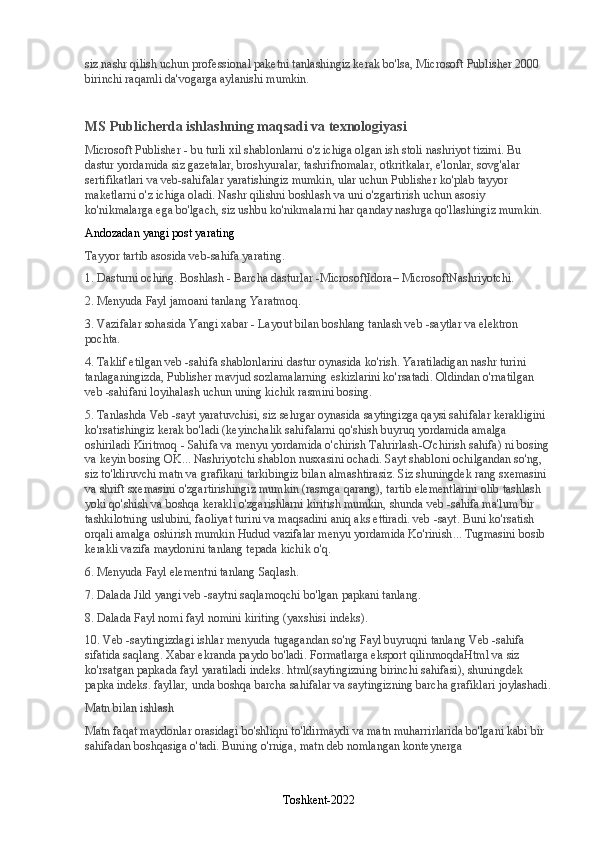 siz nashr qilish uchun professional paketni tanlashingiz kerak bo'lsa, Microsoft Publisher 2000 
birinchi raqamli da'vogarga aylanishi mumkin.
MS Publicherda ishlashning maqsadi va texnologiyasi
Microsoft Publisher - bu turli xil shablonlarni o'z ichiga olgan ish stoli nashriyot tizimi. Bu 
dastur yordamida siz gazetalar, broshyuralar, tashrifnomalar, otkritkalar, e'lonlar, sovg'alar 
sertifikatlari va veb-sahifalar yaratishingiz mumkin, ular uchun Publisher ko'plab tayyor 
maketlarni o'z ichiga oladi. Nashr qilishni boshlash va uni o'zgartirish uchun asosiy 
ko'nikmalarga ega bo'lgach, siz ushbu ko'nikmalarni har qanday nashrga qo'llashingiz mumkin.
Andozadan yangi post yarating
Tayyor tartib asosida veb-sahifa yarating.
1. Dasturni oching.   Boshlash - Barcha dasturlar -MicrosoftIdora–   MicrosoftNashriyotchi .
2. Menyuda   Fayl   jamoani tanlang   Yaratmoq .
3. Vazifalar sohasida   Yangi xabar - Layout bilan boshlang   tanlash   veb -saytlar va elektron 
pochta.
4. Taklif etilgan veb -sahifa shablonlarini dastur oynasida ko'rish. Yaratiladigan nashr turini 
tanlaganingizda, Publisher mavjud sozlamalarning eskizlarini ko'rsatadi. Oldindan o'rnatilgan 
veb -sahifani loyihalash uchun uning kichik rasmini bosing.
5. Tanlashda   Veb -sayt yaratuvchisi , siz sehrgar oynasida saytingizga qaysi sahifalar kerakligini 
ko'rsatishingiz kerak bo'ladi (keyinchalik sahifalarni qo'shish buyruq yordamida amalga 
oshiriladi   Kiritmoq   -   Sahifa   va menyu yordamida o'chirish   Tahrirlash - O'chirish   sahifa ) ni bosing 
va keyin bosing   OK ... Nashriyotchi shablon nusxasini ochadi. Sayt shabloni ochilgandan so'ng, 
siz to'ldiruvchi matn va grafikani tarkibingiz bilan almashtirasiz. Siz shuningdek rang sxemasini 
va shrift sxemasini o'zgartirishingiz mumkin (rasmga qarang), tartib elementlarini olib tashlash 
yoki qo'shish va boshqa kerakli o'zgarishlarni kiritish mumkin, shunda veb -sahifa ma'lum bir 
tashkilotning uslubini, faoliyat turini va maqsadini aniq aks ettiradi. veb -sayt. Buni ko'rsatish 
orqali amalga oshirish mumkin   Hudud   vazifalar   menyu yordamida   Ko'rinish ... Tugmasini bosib 
kerakli vazifa maydonini tanlang   tepada kichik o'q.
6. Menyuda   Fayl   elementni tanlang   Saqlash .
7. Dalada   Jild   yangi veb -saytni saqlamoqchi bo'lgan papkani tanlang.
8. Dalada   Fayl nomi   fayl nomini kiriting (yaxshisi   indeks ).
10. Veb -saytingizdagi ishlar menyuda tugagandan so'ng   Fayl   buyruqni tanlang   Veb -sahifa 
sifatida saqlang.   Xabar ekranda paydo bo'ladi.   Formatlarga eksport qilinmoqdaHtml   va siz 
ko'rsatgan papkada fayl yaratiladi   indeks.   html (saytingizning birinchi sahifasi), shuningdek 
papka   indeks.   fayllar,   unda boshqa barcha sahifalar va saytingizning barcha grafiklari joylashadi.
Matn bilan ishlash
Matn faqat maydonlar orasidagi bo'shliqni to'ldirmaydi va matn muharrirlarida bo'lgani kabi bir 
sahifadan boshqasiga o'tadi. Buning o'rniga, matn deb nomlangan konteynerga 
Toshkent-2022 