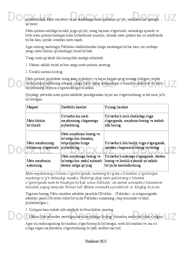 joylashtiriladi   Matn maydoni   va siz sahifalarga matn qutilarini qo'yib, nashrlarni bir qatorga 
qo'yasiz.
Matn qutisini sahifaga kerakli joyga qo'yib, uning hajmini o'zgartirish, ustunlarga ajratish va 
bitta matn qutisini boshqasi bilan birlashtirish mumkin, shunda matn qutilari har xil sahifalarda 
bo'lsa ham, qutilar orasidan matn oqadi.
Agar sizning nashringiz Publisher shablonlaridan biriga asoslangan bo'lsa ham, siz mutlaqo 
yangi matn blokini qo'shishingiz kerak bo'ladi.
Yangi matn qo'shish ikki bosqichda amalga oshiriladi:
1. Matnni ushlab turish uchun yangi matn qutisini yarating.
2. Kerakli matnni kiriting.
Matn qutisini yaratishda uning aniq joylashuvi va hajmi haqida qayg'urmang. Istalgan vaqtda 
matn qutisini sahifaning istalgan joyiga (yoki uning tashqarisiga) o'tkazish mumkin va siz matn 
maydonining hajmini o'zgartirishingiz mumkin.
Quyidagi jadvalda matn qutisi sahifada yaratilganidan keyin uni o'zgartirishning uchta oson yo'li 
ko'rsatilgan.
Maqsad Dastlabki harakat Keyingi harakat
Matn blokini 
ko'chirish Ko'rsatkichni matn 
maydonining chegarasiga 
joylashtiring. Ko'rsatkich xoch shaklidagi o'qga 
o'zgarganda, maydonni bosing va sudrab 
olib boring.
Matn maydonining 
o'lchamini o'zgartirish Matn maydonini bosing va 
ko'rsatgichni dumaloq 
tutqichlardan biriga 
joylashtiring. Ko'rsatkich ikki boshli o'qga o'zgarganda, 
maydon chegarasini bosing va torting.
Matn maydonini 
aylantiring Matn maydoniga bosing va 
ko'rsatgichni yashil aylanish 
dastasi ustiga qo'ying. Ko'rsatkich aylanaga o'zgarganda, dastani 
bosing va kerakli aylanish yo'nalishi 
bo'yicha harakatlantiring.
Matn maydonining o'lchami o'zgartirilganda, matnning bir qismi o'lchamlari o'zgartirilgan 
maydonga to'g'ri kelmasligi mumkin. Nashringizdagi matn qutilarining o'lchamini 
o'zgartirganda matn ko'rinadigan bo'lishi uchun Publisher -da matnni avtomatik o'lchamlarini 
tanlashni yoqing   menyuda   Format   ball   Matnni avtomatik joylashtirish   va   Kengligi bo'yicha   .
Tugmani bosing   Matn maydoni   asboblar panelida   Ob'ektlar ... (Publisher -ni ochganingizda 
asboblar paneli   Ob'ektlar   sukut bo'yicha Publisher oynasining chap tomonida vertikal 
joylashtirilgan.)
1. Sichqonchani sudrab olib sahifada to'rtburchaklar yarating.
2. Matnni klaviaturadan yaratilgan matn maydoniga kiriting (dumaloq markerlar bilan o'ralgan).
Agar siz nashringizning ko'rinishini o'zgartirmoqchi bo'lsangiz, matn ko'rinishini va uni o'z 
ichiga olgan maydonlarni o'zgartirishning ko'plab usullari mavjud.
Toshkent-2022 