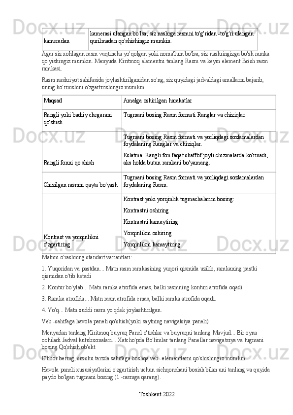 kameradan kamerasi ulangan bo'lsa, siz nashrga rasmni to'g'ridan -to'g'ri ulangan 
qurilmadan qo'shishingiz mumkin.
Agar siz xohlagan rasm vaqtincha yo'qolgan yoki noma'lum bo'lsa, siz nashringizga bo'sh ramka 
qo'yishingiz mumkin.  Menyuda   Kiritmoq   elementni tanlang   Rasm   va keyin element   Bo'sh rasm 
ramkasi .
Rasm nashriyot sahifasida joylashtirilganidan so'ng, siz quyidagi jadvaldagi amallarni bajarib, 
uning ko'rinishini o'zgartirishingiz mumkin.
Maqsad Amalga oshirilgan harakatlar
Rangli yoki badiiy chegarani 
qo'shish Tugmani bosing   Rasm formati   Ranglar va chiziqlar .
Rangli fonni qo'shish Tugmani bosing   Rasm formati   va yorliqdagi sozlamalardan 
foydalaning   Ranglar va chiziqlar .
Eslatma.   Rangli fon faqat shaffof joyli chizmalarda ko'rinadi, 
aks holda butun ramkani bo'yamang.
Chizilgan rasmni qayta bo'yash Tugmani bosing   Rasm formati   va yorliqdagi sozlamalardan 
foydalaning   Rasm .
Kontrast va yorqinlikni 
o'zgartiring Kontrast yoki yorqinlik tugmachalarini bosing:
Kontrastni oshiring
Kontrastni kamaytiring
Yorqinlikni oshiring
Yorqinlikni kamaytiring
Matnni o'rashning standart variantlari:
1.   Yuqoridan va pastdan ... Matn rasm ramkasining yuqori qismida uzilib, ramkaning pastki 
qismidan o'tib ketadi
2.   Kontur bo'ylab ... Matn ramka atrofida emas, balki rasmning konturi atrofida oqadi.
3.   Ramka atrofida ... Matn rasm atrofida emas, balki ramka atrofida oqadi.
4.   Yo'q ... Matn xuddi rasm yo'qdek joylashtirilgan.
Veb -sahifaga havola paneli qo'shish (yoki saytning navigatsiya paneli)
Menyudan tanlang   Kiritmoq   buyruq   Panel   o'tishlar   va buyruqni tanlang   Mavjud ... Bir oyna 
ochiladi   Jadval kutubxonalari ... Xatcho'pda   Bo'limlar   tanlang   Panellar   navigatsiya   va tugmani 
bosing   Qo'shish   ob'ekt.
E'tibor bering, siz shu tarzda sahifaga boshqa veb -elementlarni qo'shishingiz mumkin.
Havola paneli xususiyatlarini o'zgartirish uchun   sichqonchani bosish bilan uni tanlang va quyida 
paydo bo'lgan tugmani bosing (1 -rasmga qarang).
Toshkent-2022 