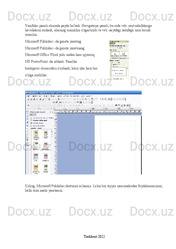 Vazifalar paneli ekranda paydo bo'ladi. Navigatsiya paneli, bu erda veb -sayt sahifalariga 
havolalarni sozlash, ularning manzilini o'zgartirish va veb -saytdagi sahifaga nom berish 
mumkin.
Microsoft Publisher -da gazeta yarating
Microsoft Publisher -da gazeta yaratmang
Microsoft Office Word yoki undan ham qiyinroq
MS PowerPoint -da ishlash. Panellar
boshqaruv elementlari o'xshash, lekin ular ham bor
o'ziga xosliklar.
Keling, Microsoft Publisher dasturini ochamiz. Lekin biz tayyor namunalardan foydalanmaymiz,
balki toza nashr yaratamiz.
Toshkent-2022 