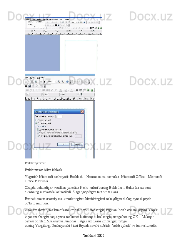 Buklet yaratish
Buklet ustasi bilan ishlash
Yugurish   Microsoft nashriyoti:   Boshlash   –   Hamma narsa   dasturlar- Microsoft Office - Microsoft
Office Publisher   .
Chapda ochiladigan vazifalar panelida   Nashr turlari   bosing   Bukletlar ... Bukletlar sxemasi 
ekranning markazida ko'rsatiladi. Sizga yoqadigan tartibni tanlang.
Birinchi marta shaxsiy ma'lumotlaringizni kiritishingizni so'raydigan dialog oynasi paydo 
bo'lishi mumkin.
Agar siz shaxsiy ma'lumotlarni kiritishni xohlamasangiz, tugmani bosib oynani yoping   Yopish.
Agar siz o'zingiz haqingizda ma'lumot kiritmoqchi bo'lsangiz, ustiga bosing   OK ... Muloqot 
oynasi ochiladi   Shaxsiy ma'lumotlar ... Agar siz ularni kiritsangiz, ustiga 
bosing   Yangilang .   Nashriyotchi   Sizni foydalanuvchi sifatida "eslab qoladi" va bu ma'lumotlar 
Toshkent-2022 