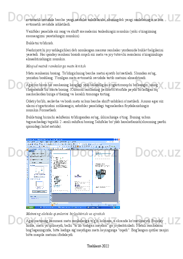 avtomatik ravishda barcha yangi nashrlar sahifalarida, shuningdek yangi nashrlaringiz uchun 
avtomatik ravishda ishlatiladi.
Vazifalar panelida siz rang va shrift sxemalarini tanlashingiz mumkin (yoki o'zingizning 
sxemangizni yaratishingiz mumkin).
Bukletni to'ldirish.
Nashriyotchi   joy ushlagichlari deb nomlangan maxsus ramkalar yordamida buklet belgilarini 
yaratadi. Har qanday ramkani bosish orqali siz matn va joy tutuvchi rasmlarni o'zingiznikiga 
almashtirishingiz mumkin.
Mavjud matnli ramkalarga matn kiritish
Matn ramkasini bosing. To'ldirgichning barcha matni ajratib ko'rsatiladi. Shundan so'ng, 
yozishni boshlang. Yozilgan matn avtomatik ravishda tartib matnini almashtiradi.
Agar siz biron bir ramkaning kengligi yoki balandligini o'zgartirmoqchi bo'lsangiz, uning 
chegarasida bir marta bosing. Kursorni ramkaning perimetri atrofida paydo bo'ladigan oq 
markerlardan biriga o'tkazing va kerakli tomonga torting.
Odatiy bo'lib, sarlavha va bosh matn uchun barcha shrift uslublari o'rnatiladi. Ammo agar siz 
ularni o'zgartirishni xohlasangiz, asboblar panelidagi tugmalardan foydalanishingiz 
mumkin   Formatlash:
Bukletning birinchi sahifasini to'ldirgandan so'ng, ikkinchisiga o'ting. Buning uchun 
tugmachadagi tegishli 2 -sonli sahifani bosing   Sahifalar bo'ylab harakatlanish (ekranning pastki 
qismidagi holat satrida).
Matnning alohida qismlarini birlashtirish va ajratish
Agar matnning hammasi matn ramkalariga to'g'ri kelmasa, u ekranda ko'rsatilmaydi. Bunday 
holda, matn yo'qolmaydi, balki "to'lib toshgan maydon" ga joylashtiriladi. Matnli ramkalarni 
bog'laganingizda, bitta kadrga sig'maydigan matn keyingisiga "oqadi". Bog'langan qutilar zanjiri 
bitta maqola matnini ifodalaydi.
Toshkent-2022 