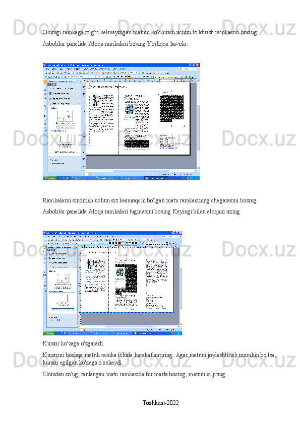 Oldingi ramkaga to'g'ri kelmaydigan matnni ko'chirish uchun to'ldirish ramkasini bosing.
Asboblar panelida   Aloqa ramkalari   bosing   Yorliqqa havola .
Ramkalarni sindirish uchun siz kesmoqchi bo'lgan matn ramkasining chegarasini bosing.
Asboblar panelida   Aloqa ramkalari   tugmasini bosing   Keyingi bilan aloqani uzing .
Kursor ko'zaga o'zgaradi.
Kursorni boshqa matnli ramka ichida harakatlantiring. Agar matnni joylashtirish mumkin bo'lsa, 
kursor egilgan ko'zaga o'xshaydi.
Shundan so'ng, tanlangan matn ramkasida bir marta bosing, matnni siljiting.
Toshkent-2022 