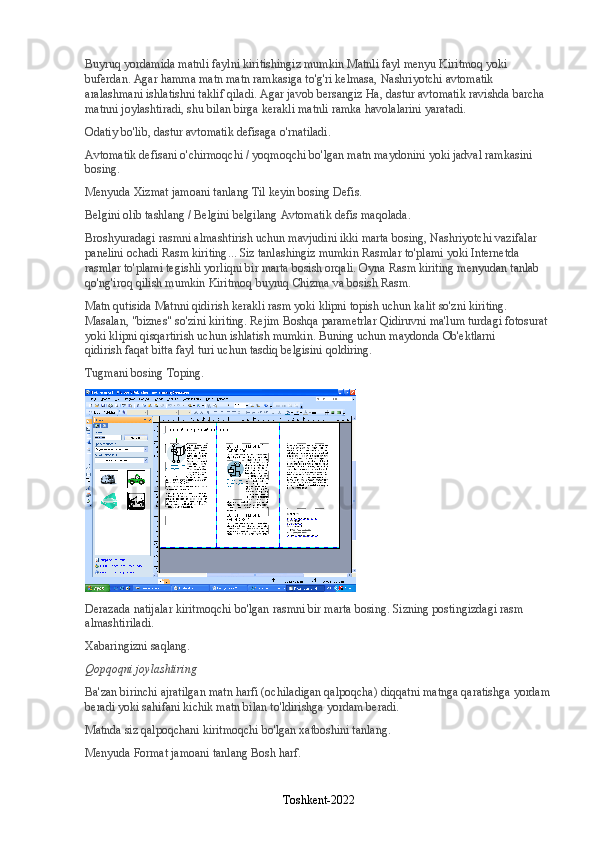 Buyruq yordamida matnli faylni kiritishingiz mumkin   Matnli fayl   menyu   Kiritmoq   yoki 
buferdan. Agar hamma matn matn ramkasiga to'g'ri kelmasa,   Nashriyotchi   avtomatik 
aralashmani ishlatishni taklif qiladi. Agar javob bersangiz   Ha , dastur avtomatik ravishda barcha 
matnni joylashtiradi, shu bilan birga kerakli matnli ramka havolalarini yaratadi.
Odatiy bo'lib, dastur avtomatik defisaga o'rnatiladi.
Avtomatik defisani o'chirmoqchi / yoqmoqchi bo'lgan matn maydonini yoki jadval ramkasini 
bosing.
Menyuda   Xizmat   jamoani tanlang   Til   keyin bosing   Defis .
Belgini olib tashlang / Belgini belgilang   Avtomatik defis   maqolada.
Broshyuradagi rasmni almashtirish uchun mavjudini ikki marta bosing,   Nashriyotchi   vazifalar 
panelini ochadi   Rasm kiriting ... Siz tanlashingiz mumkin   Rasmlar to'plami   yoki   Internetda 
rasmlar to'plami   tegishli yorliqni bir marta bosish orqali. Oyna   Rasm kiriting   menyudan tanlab 
qo'ng'iroq qilish mumkin   Kiritmoq   buyruq   Chizma   va bosish   Rasm .
Matn qutisida   Matnni qidirish   kerakli rasm yoki klipni topish uchun kalit so'zni kiriting. 
Masalan, "biznes" so'zini kiriting. Rejim   Boshqa parametrlar   Qidiruvni ma'lum turdagi fotosurat 
yoki klipni qisqartirish uchun ishlatish mumkin. Buning uchun maydonda   Ob'ektlarni 
qidirish   faqat bitta fayl turi uchun tasdiq belgisini qoldiring.
Tugmani bosing   Toping .
Derazada   natijalar   kiritmoqchi bo'lgan rasmni bir marta bosing. Sizning postingizdagi rasm 
almashtiriladi.
Xabaringizni saqlang.
Qopqoqni joylashtiring
Ba'zan birinchi ajratilgan matn harfi (ochiladigan qalpoqcha) diqqatni matnga qaratishga yordam
beradi yoki sahifani kichik matn bilan to'ldirishga yordam beradi.
Matnda siz qalpoqchani kiritmoqchi bo'lgan xatboshini tanlang.
Menyuda   Format   jamoani tanlang   Bosh harf .
Toshkent-2022 