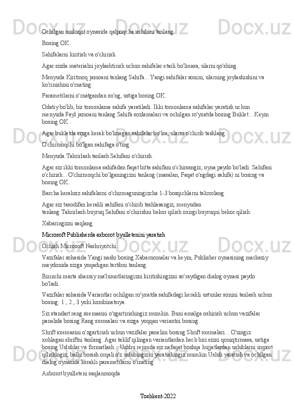 Ochilgan muloqot oynasida qalpoqcha uslubini tanlang.
Bosing   OK .
Sahifalarni kiritish va o'chirish
Agar sizda materialni joylashtirish uchun sahifalar etarli bo'lmasa, ularni qo'shing.
Menyuda   Kiritmoq   jamoani tanlang   Sahifa ... Yangi sahifalar sonini, ularning joylashishini va 
ko'rinishini o'rnating.
Parametrlarni o'rnatgandan so'ng, ustiga bosing   OK .
Odatiy bo'lib, bir tomonlama sahifa yaratiladi. Ikki tomonlama sahifalar yaratish uchun 
menyuda   Fayl   jamoani tanlang   Sahifa sozlamalari   va ochilgan ro'yxatda bosing   Buklet ... Keyin 
bosing   OK .
Agar bukletda sizga kerak bo'lmagan sahifalar bo'lsa, ularni o'chirib tashlang.
O'chirmoqchi bo'lgan sahifaga o'ting.
Menyuda   Tahrirlash   tanlash   Sahifani o'chirish .
Agar siz ikki tomonlama sahifadan faqat bitta sahifani o'chirsangiz, oyna paydo bo'ladi.   Sahifani 
o'chirish ... O'chirmoqchi bo'lganingizni tanlang (masalan,   Faqat o'ngdagi sahifa ) ni bosing va 
bosing   OK .
Barcha keraksiz sahifalarni o'chirmaguningizcha 1-3 bosqichlarni takrorlang.
Agar siz tasodifan kerakli sahifani o'chirib tashlasangiz, menyudan 
tanlang   Tahrirlash   buyruq   Sahifani o'chirishni bekor qilish   oxirgi buyruqni bekor qilish.
Xabaringizni saqlang.
Microsoft Publisherda axborot byulletenini yaratish
Ochish   Microsoft   Nashriyotchi .
Vazifalar sohasida   Yangi nashr   bosing   Xabarnomalar   va keyin, Publisher oynasining markaziy 
maydonida sizga yoqadigan tartibni tanlang.
Birinchi marta shaxsiy ma'lumotlaringizni kiritishingizni so'raydigan dialog oynasi paydo 
bo'ladi.
Vazifalar sohasida   Variantlar   ochilgan ro'yxatda sahifadagi kerakli ustunlar sonini tanlash uchun 
bosing:   1   ,   2   ,   3   yoki   kombinatsiya .
Siz standart rang sxemasini o'zgartirishingiz mumkin. Buni amalga oshirish uchun vazifalar 
panelida bosing   Rang sxemalari   va sizga yoqqan variantni bosing.
Shrift sxemasini o'zgartirish uchun vazifalar panelini bosing   Shrift sxemalari ... O'zingiz 
xohlagan shriftni tanlang. Agar taklif qilingan variantlardan hech biri sizni qoniqtirmasa, ustiga 
bosing   Uslublar va formatlash ... Ushbu rejimda siz nafaqat boshqa hujjatlardan uslublarni import
qilishingiz, balki bosish orqali o'z uslubingizni yaratishingiz mumkin   Uslub yaratish   va ochilgan 
dialog oynasida kerakli parametrlarni o'rnating.
Axborot byulleteni saqlanmoqda
Toshkent-2022 