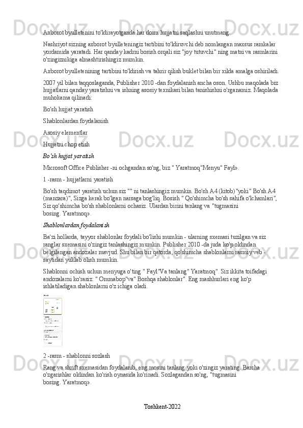 Axborot byulletenini to'ldirayotganda har doim hujjatni saqlashni unutmang.
Nashriyot sizning axborot byulleteningiz tartibini to'ldiruvchi deb nomlangan maxsus ramkalar 
yordamida yaratadi. Har qanday kadrni bosish orqali siz "joy tutuvchi" ning matni va rasmlarini 
o'zingiznikiga almashtirishingiz mumkin.
Axborot byulletenining tartibini to'ldirish va tahrir qilish buklet bilan bir xilda amalga oshiriladi.
2007 yil bilan taqqoslaganda, Publisher 2010 -dan foydalanish ancha oson. Ushbu maqolada biz 
hujjatlarni qanday yaratishni va ishning asosiy texnikasi bilan tanishishni o'rganamiz.  Maqolada 
muhokama qilinadi:
Bo'sh hujjat yaratish
Shablonlardan foydalanish
Asosiy elementlar
Hujjatni chop etish
Bo'sh hujjat yaratish
Microsoft Office Publisher -ni ochgandan so'ng, biz "   Yaratmoq "Menyu"   Fayl ».
1 -rasm - hujjatlarni yaratish
Bo'sh taqdimot yaratish uchun siz "" ni tanlashingiz mumkin.   Bo'sh A4 (kitob) "yoki"   Bo'sh A4 
(manzara) ", Sizga kerak bo'lgan narsaga bog'liq. Bosish "   Qo'shimcha bo'sh sahifa o'lchamlari ", 
Siz qo'shimcha bo'sh shablonlarni ochasiz. Ulardan birini tanlang va "tugmasini 
bosing.   Yaratmoq ».
Shablonlardan foydalanish
Ba'zi hollarda, tayyor shablonlar foydali bo'lishi mumkin - ularning sxemasi tuzilgan va siz 
ranglar sxemasini o'zingiz tanlashingiz mumkin. Publisher 2010 -da juda ko'p oldindan 
belgilangan andozalar mavjud. Shu bilan bir qatorda, qo'shimcha shablonlarni rasmiy veb -
saytidan yuklab olish mumkin.
Shablonni ochish uchun menyuga o'ting "   Fayl "Va tanlang"   Yaratmoq ". Siz ikkita toifadagi 
andozalarni ko'rasiz: "   Ommabop "va"   Boshqa shablonlar ". Eng mashhurlari eng ko'p 
ishlatiladigan shablonlarni o'z ichiga oladi.
2 -rasm - shablonni sozlash
Rang va shrift sxemasidan foydalanib, eng mosini tanlang yoki o'zingiz yarating. Barcha 
o'zgarishlar oldindan ko'rish oynasida ko'rinadi. Sozlagandan so'ng, "tugmasini 
bosing.   Yaratmoq ».
Toshkent-2022 