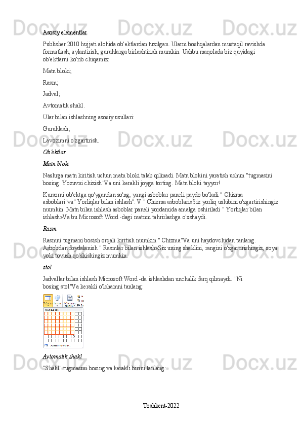 Asosiy elementlar
Publisher 2010 hujjati alohida ob'ektlardan tuzilgan. Ularni boshqalardan mustaqil ravishda 
formatlash, aylantirish, guruhlarga birlashtirish mumkin.  Ushbu maqolada biz quyidagi 
ob'ektlarni ko'rib chiqamiz:
Matn bloki;
Rasm;
Jadval;
Avtomatik shakl.
Ular bilan ishlashning asosiy usullari:
Guruhlash;
Lavozimni o'zgartirish.
Ob'ektlar
Matn bloki
Nashrga matn kiritish uchun matn bloki talab qilinadi. Matn blokini yaratish uchun "tugmasini 
bosing.   Yozuvni chizish "Va uni kerakli joyga torting. Matn bloki tayyor!
Kursorni ob'ektga qo'ygandan so'ng, yangi asboblar paneli paydo bo'ladi "   Chizma 
asboblari "va"   Yorliqlar bilan ishlash ". V "   Chizma asboblari »Siz yorliq uslubini o'zgartirishingiz
mumkin. Matn bilan ishlash asboblar paneli yordamida amalga oshiriladi "   Yorliqlar bilan 
ishlash »Va bu Microsoft Word -dagi matnni tahrirlashga o'xshaydi.
Rasm
Rasmni tugmani bosish orqali kiritish mumkin "   Chizma "Va uni haydovchidan tanlang. 
Asbobdan foydalanish "   Rasmlar bilan ishlash »Siz uning shaklini, rangini o'zgartirishingiz, soya 
yoki tovush qo'shishingiz mumkin.
stol
Jadvallar bilan ishlash Microsoft Word -da ishlashdan unchalik farq qilmaydi.  "Ni 
bosing   stol "Va kerakli o'lchamni tanlang:
Avtomatik shakl
"Shakl" tugmasini bosing va kerakli birini tanlang:
Toshkent-2022 