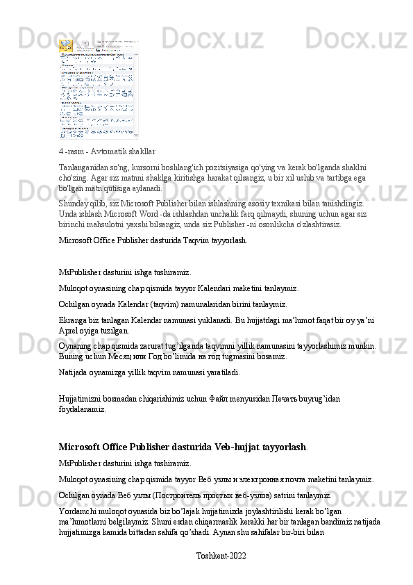 4 -rasm - Avtomatik shakllar
Tanlanganidan so'ng, kursorni boshlang'ich pozitsiyasiga qo'ying va kerak bo'lganda shaklni 
cho'zing. Agar siz matnni shaklga kiritishga harakat qilsangiz, u bir xil uslub va tartibga ega 
bo'lgan matn qutisiga aylanadi.
Shunday qilib, siz Microsoft Publisher bilan ishlashning asosiy texnikasi bilan tanishdingiz. 
Unda ishlash Microsoft Word -da ishlashdan unchalik farq qilmaydi, shuning uchun agar siz 
birinchi mahsulotni yaxshi bilsangiz, unda siz Publisher -ni osonlikcha o'zlashtirasiz.
Microsoft Office Publisher dasturida Taqvim tayyorlash.
MsPublisher dasturini ishga tushiramiz.
Muloqot oynasining chap qismida tayyor Kalendari maketini tanlaymiz.
Ochilgan oynada Kalendar (taqvim) namunalaridan birini tanlaymiz.
Ekranga biz tanlagan Kalendar namunasi yuklanadi. Bu hujjatdagi ma’lumot faqat bir oy ya’ni 
Aprel oyiga tuzilgan.
Oynaning chap qismida zarurat tug’ilganda taqvimni yillik namunasini tayyorlashimiz munkin. 
Buning uchun  Месяц   или   Год  bo’limida  на   год  tugmasini bosamiz.
Natijada oynamizga yillik taqvim namunasi yaratiladi.
Hujjatimizni bosmadan chiqarishimiz uchun  Файл  menyusidan  Печать  buyrug’idan 
foydalanamiz.
Microsoft Office Publisher dasturida Veb-hujjat tayyorlash .
MsPublisher dasturini ishga tushiramiz.
Muloqot oynasining chap qismida tayyor  Веб   узлы   и   электронная   почта  maketini tanlaymiz.
Ochilgan oynada  Веб   узлы  ( Построитель   простых   веб - узлов ) satrini tanlaymiz.
Yordamchi muloqot oynasida biz bo’lajak hujjatimizda joylashtirilishi kerak bo’lgan 
ma’lumotlarni belgilaymiz. Shuni esdan chiqarmaslik kerakki har bir tanlagan bandimiz natijada 
hujjatimizga kamida bittadan sahifa qo’shadi. Aynan shu sahifalar bir-biri bilan 
Toshkent-2022 