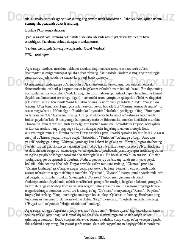 ularni savdo printerlarga yetkazishning eng yaxshi usuli hisoblanadi. Ishonch hosil qilish uchun 
sizning chop xizmati bilan tekshiring.
Boshqa PUB kengaytmalari
.pub kengaytmasi, shuningdek, ikkita juda erta ish stoli nashriyot dasturlari uchun ham 
ishlatilgan.  Siz ularni uchratishingiz mumkin emas.
Ventura nashriyoti (avvalgi versiyasidan Corel Ventura)
PFS-1 nashriyoti
Agar sizga risolani, masalan, reklama xarakteridagi nashrni nashr etish zarurati bo'lsa, 
kompyuter saloniga murojaat qilishga shoshilmang. Siz risolada risolani o'zingiz yaratishingiz 
mumkin, bu juda sodda va sizdan ko'p vaqt talab qilmaydi.
O'zingizning risolangizga qo'shmoqchi bo'lgan materialni tayyorlang. Bu xatosiz, tematik 
fotosuratlarsiz, turli xil piktogramma va belgilarsiz vakolatli matn bo'lishi kerak. Broshyuraning 
ko'rinishi haqida yaxshilab o'ylab ko'ring. Bu informatsion (potentsial o'quvchi uchun maksimal 
foydali ma'lumotlarni o'z ichiga olgan), tushunishi oson, yorqin va qiziqarli bo'lishi va diqqatni 
jalb qilishi kerak. Microsoft Word hujjatini oching. Yuqori menyu satrida "Fayl", "Yangi" -ni 
tanlang. O'ng tomonda Hujjat yaratish menyusi paydo bo'ladi. Siz "Mening kompyuterimda" -ni 
tanlashingiz kerak. Ko'rsatilgan "Shablonlar" oynasida "Nashrlar" yorlig'iga o'ting, "Broshyura" -
ni tanlang va "Ok" tugmasini bosing. Uni yaratish bo'yicha batafsil ko'rsatmalar bilan soxta 
buklet paydo bo'ladi. Broshyuraga har qanday matn va fotosuratlar, rasmlar kiritilishi mumkin. 
Dizayn uslubini tahrirlash, turli xil belgilarni kiritish mumkin. Go'zallik va ko'proq ta'sir qilish 
uchun siz risolani rangli qog'ozga chop etishingiz yoki hujjatingiz uchun chiroyli fonni 
o'rnatishingiz mumkin. Buning uchun Draw asboblar paneli pastki qismida bo'lishi kerak. Agar u
mavjud bo'lmasa, yuqori menyu orqali "Asboblar", "Tanlovlar" bo'limiga o'ting, "Asboblar 
paneli" yorlig'iga o'ting, "Chizma" yonidagi katakchani belgilang va "Yopish" tugmasini bosing. 
Pastda turli xil grafik dizayn variantlari mavjud bo'lgan tegishli menyu paydo bo'ladi. Endi siz 
to'rtburchaklar belgisini tanlashingiz va sichqonchani yordamida yaratilayotgan risolaning butun 
varag'ida paydo bo'ladigan ramkani cho'zishingiz kerak. Bu bo'sh sahifa bilan tugaydi. Chizish 
yorlig'ining pastki qismida Buyurtma, Matn orqasida joy-ni tanlang. Endi matn yana paydo 
bo'ladi, lekin hoshiyali bo'ladi. Hujjat atrofida ushbu ramkani tanlang, "Chizma" paneliga 
"Rangni to'ldiring" ga o'ting, o'zingiz yoqtirgan soyani tanlang. Format menyusi yordamida 
abzats uslublarini o'zgartirishingiz mumkin. "Qo'shish", "Symbol" menyu punkti yordamida turli
xil belgilar kiritilishi mumkin. Shuningdek, Microsoft Word menyusining standart 
funktsiyalaridan foydalanib, sahifa tanaffuslari, paragraflar oralig'i, belgilar o'lchami, paragrafni 
to'ldirish rangi va boshqa ko'p narsalarni o'zgartirishingiz mumkin. Siz rasmni quyidagi tarzda 
o'zgartirishingiz mumkin: avval uni tanlang, so'ng "Qo'shish" menyusidagi "Rasm", "Fayldan" 
buyrug'ini tanlang. Yangi rasmingiz tanlangan bo'lsa, faqat Qo'shish-ni bosing. Broshyuraning 
tugallangan versiyasini .dot kengaytmasi bilan "Fayl" menyusini, "Saqlash" ni tanlab saqlang 
("Hujjat turi" ro'yxatida "Hujjat shablonini" tanlang).
Agar sizga so'nggi o'zgartirish yoqmasa, uni "Tahrirlash", "Bekor qilish" tugmachalarini tanlash 
yoki vazifalar panelidagi ko'k dumaloq o'q shaklida maxsus tugmani bosish orqali bekor 
qilishingiz mumkin. Bosib chiqarishda avval birinchi sahifani chop eting, so'ng varaqni o'girib, 
ikkinchisini chop eting. Bu yuqori professional darajada tayyorlangan haqiqiy ikki tomonlama 
Toshkent-2022 