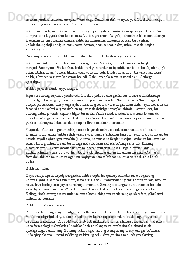 risolani yaratadi. Bundan tashqari, Word-dagi "Sahifa tartibi" menyusi yoki Corel Draw-dagi 
muharriri yordamida risola yaratishingiz mumkin.
Ushbu maqolada, agar sizda biron bir dizayn qobiliyati bo'lmasa, sizga qanday qilib bukletni 
kompyuterda tayyorlashni ko'rsatamiz. Va dizaynerning o'zi yo'q. Ishonchsiz tabassum qilishga 
shoshilmang: maqolaning oxiriga kelib, siz hozirgacha imkonsiz bo'lgan bu vazifani 
uddalashning iloji borligini tushunasiz. Ammo, boshlashdan oldin, ushbu masala haqida 
gaplashaylik.
Ba'zi mijozlar risola va buklet kabi tushunchalarni chalkashtirib yuborishadi
Ushbu mahsulotlar haqiqatan ham bir-biriga juda o'xshash, ammo hanuzgacha farqlar 
mavjud.   Broshyura   - Bu kichkina buklet, u 4 yoki undan ortiq sahifadan iborat bo'lib, ular qog'oz
qisqich bilan birlashtiriladi, tikiladi yoki yopishtiriladi.   Buklet   u har doim bir varaqdan iborat 
bo'lib, u bir necha marta katlanmış bo'ladi. Ushbu maqola maxsus ravishda bukletlarga 
qaratilgan.
Buklet qaysi dasturda tayyorlangan
Agar siz bizning saytimiz yordamida fotoshop yoki boshqa grafik dasturlarni o'zlashtirishga 
umid qilgan bo'lsangiz, unda biz sizni xafa qilishimiz kerak bo'ladi. Ushbu bo'limni o'rganib 
chiqib, professional dizaynerga aylanish sizning barcha xohishingiz bilan ishlamaydi. Bu erda siz
faqat bilan ishlashni o'rganasiz   bizning ixtisoslashtirilgan rivojlanishimiz - konstruktor, bu 
bizning katalogimizda taqdim etilgan bir necha o'nlab shablonlardan biri asosida Internetda 
buklet yaratishga imkon beradi. Ushbu risola tayyorlash dasturi veb-saytda joylashgan. Siz uni 
yuklab ololmaysiz, lekin kerakli darajada foydalanishingiz mumkin.
Yuqorida ta'kidlab o'tganimizdek, risola choyshab mahsuloti oilasining vakili hisoblanadi, 
shuning uchun uning tartibi aslida varaqa yoki varaqa tartibidan farq qilmaydi (ular haqida ushbu
havola orqali o'qishingiz mumkin (). Ammo, hanuzgacha farqlar mavjud. joylar va buklanishlar 
soni. Shuning uchun biz ushbu turdagi mahsulotlarni alohida bo'limga ajratdik. Bizning 
dizaynerimiz bukletlar yaratish uchun mutlaqo bepul dastur ekanligiga oldindan aniqlik 
kiritmoqchimiz.   sizga bir tiyin ham bo'lmaydi, shuning uchun siz undan cheksiz ko'p marta 
foydalanishingiz mumkin va agar siz haqiqatan ham sifatli mahsulotlar yaratishingiz kerak 
bo'lsa.
Bukletlar turlari
Qaysi maqsadga intilayotganingizdan kelib chiqib, har qanday bukletda siz o'zingizning 
kompaniyangiz haqida uzun matn, rasmlaringiz yoki mahsulotlaringizning fotosuratlari, narxlari 
ro'yxati va boshqalarni joylashtirishingiz mumkin. Sizning risolangizda aniq nimalar bo'lishi 
kerakligini qayerdan bilasiz?   Tarkibi qaysi turdagi bukletni ishlab chiqishingizga bog'liq... 
Keling, risolalarning asosiy turlarini tezda ko'rib chiqamiz va ularning qanday farq qilishlarini 
tushuntirib beramiz.
Buklet formatlari va narxi
Biz bukletlarni eng keng tarqalgan formatlarda chop etamiz... Ushbu konstruktor yordamida siz 
A4 formatidagi buklet yasashingiz yoki biroz kichikroq o'lchamdagi bukletlarga buyurtma 
berishingiz mumkin - 210x148 yoki 210x200 millimetr. Iltimos, shunga o'xshash, ammo juda 
katta formatdagi mahsulotlar "risolalar" deb nomlangan va professional e'tiborni talab 
qiladiganligini unutmang. Shuning uchun, agar sizning o'zingizning dizayneringiz bo'lmasa, 
unda qisqacha ma'lumotni to'ldiring va bizning ichki dizaynerimizga bunday nashrning 
Toshkent-2022 