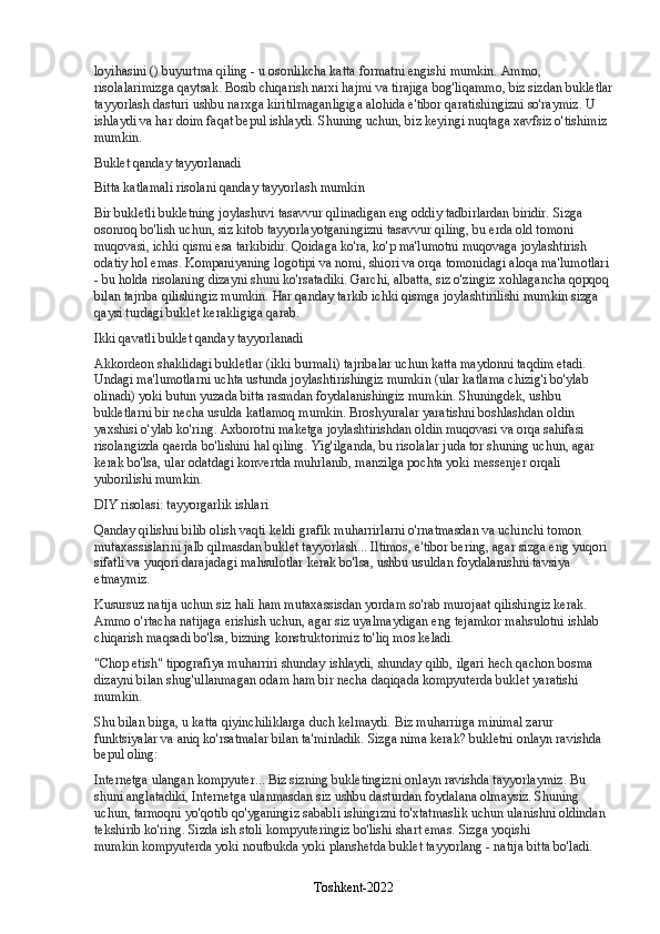 loyihasini () buyurtma qiling - u osonlikcha katta formatni engishi mumkin. Ammo, 
risolalarimizga qaytsak.   Bosib chiqarish narxi hajmi va tirajiga bog'liqammo, biz sizdan bukletlar
tayyorlash dasturi ushbu narxga kiritilmaganligiga alohida e'tibor qaratishingizni so'raymiz. U 
ishlaydi va har doim faqat bepul ishlaydi. Shuning uchun, biz keyingi nuqtaga xavfsiz o'tishimiz 
mumkin.
Buklet qanday tayyorlanadi
Bitta katlamali risolani qanday tayyorlash mumkin
Bir bukletli bukletning joylashuvi   tasavvur qilinadigan eng oddiy tadbirlardan biridir. Sizga 
osonroq bo'lish uchun, siz kitob tayyorlayotganingizni tasavvur qiling, bu erda old tomoni 
muqovasi, ichki qismi esa tarkibidir. Qoidaga ko'ra, ko'p ma'lumotni muqovaga joylashtirish 
odatiy hol emas. Kompaniyaning logotipi va nomi, shiori va orqa tomonidagi aloqa ma'lumotlari 
- bu holda risolaning dizayni shuni ko'rsatadiki. Garchi, albatta, siz o'zingiz xohlagancha qopqoq 
bilan tajriba qilishingiz mumkin.   Har qanday tarkib ichki qismga joylashtirilishi mumkin   sizga 
qaysi turdagi buklet kerakligiga qarab.
Ikki qavatli buklet qanday tayyorlanadi
Akkordeon shaklidagi bukletlar (ikki burmali)   tajribalar uchun katta maydonni taqdim etadi. 
Undagi ma'lumotlarni uchta ustunda joylashtirishingiz mumkin (ular katlama chizig'i bo'ylab 
olinadi) yoki butun yuzada bitta rasmdan foydalanishingiz mumkin. Shuningdek, ushbu 
bukletlarni bir necha usulda katlamoq mumkin. Broshyuralar yaratishni boshlashdan oldin 
yaxshisi o'ylab ko'ring. Axborotni maketga joylashtirishdan oldin muqovasi va orqa sahifasi 
risolangizda qaerda bo'lishini hal qiling.   Yig'ilganda, bu risolalar juda tor shuning uchun, agar 
kerak bo'lsa, ular odatdagi konvertda muhrlanib, manzilga pochta yoki messenjer orqali 
yuborilishi mumkin.
DIY risolasi: tayyorgarlik ishlari
Qanday qilishni bilib olish vaqti keldi   grafik muharrirlarni o'rnatmasdan va uchinchi tomon 
mutaxassislarini jalb qilmasdan buklet tayyorlash... Iltimos, e'tibor bering, agar sizga eng yuqori 
sifatli va yuqori darajadagi mahsulotlar kerak bo'lsa, ushbu usuldan foydalanishni tavsiya 
etmaymiz.
Kusursuz natija uchun siz hali ham mutaxassisdan yordam so'rab murojaat qilishingiz kerak. 
Ammo o'rtacha natijaga erishish uchun, agar siz uyalmaydigan eng tejamkor mahsulotni ishlab 
chiqarish maqsadi bo'lsa,   bizning konstruktorimiz to'liq mos keladi.
"Chop etish" tipografiya muharriri   shunday ishlaydi, shunday qilib, ilgari hech qachon bosma 
dizayni bilan shug'ullanmagan odam ham bir necha daqiqada kompyuterda buklet yaratishi 
mumkin.
Shu bilan birga, u katta qiyinchiliklarga duch kelmaydi. Biz muharrirga minimal zarur 
funktsiyalar va aniq ko'rsatmalar bilan ta'minladik. Sizga nima kerak?   bukletni onlayn ravishda 
bepul oling:
Internetga ulangan kompyuter... Biz sizning bukletingizni onlayn ravishda tayyorlaymiz. Bu 
shuni anglatadiki, Internetga ulanmasdan siz ushbu dasturdan foydalana olmaysiz. Shuning 
uchun, tarmoqni yo'qotib qo'yganingiz sababli ishingizni to'xtatmaslik uchun ulanishni oldindan 
tekshirib ko'ring. Sizda ish stoli kompyuteringiz bo'lishi shart emas. Sizga yoqishi 
mumkin   kompyuterda yoki noutbukda yoki planshetda buklet tayyorlang   - natija bitta bo'ladi.
Toshkent-2022 