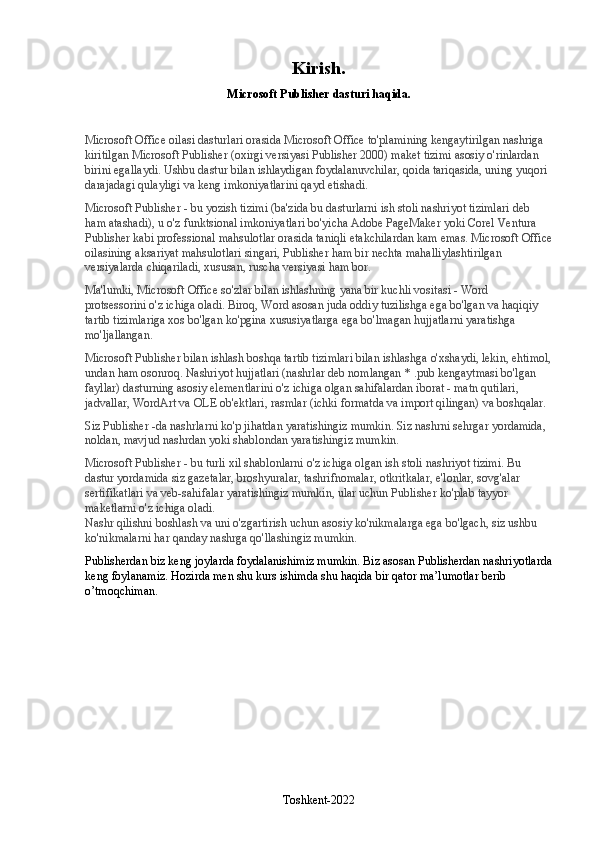 Kirish.
Microsoft Publisher dasturi haqida.
Microsoft Office oilasi dasturlari orasida Microsoft Office to'plamining kengaytirilgan nashriga 
kiritilgan Microsoft Publisher (oxirgi versiyasi Publisher 2000) maket tizimi asosiy o'rinlardan 
birini egallaydi. Ushbu dastur bilan ishlaydigan foydalanuvchilar, qoida tariqasida, uning yuqori 
darajadagi qulayligi va keng imkoniyatlarini qayd etishadi.
Microsoft Publisher - bu yozish tizimi (ba'zida bu dasturlarni ish stoli nashriyot tizimlari deb 
ham atashadi), u o'z funktsional imkoniyatlari bo'yicha Adobe PageMaker yoki Corel Ventura 
Publisher kabi professional mahsulotlar orasida taniqli etakchilardan kam emas. Microsoft Office
oilasining aksariyat mahsulotlari singari, Publisher ham bir nechta mahalliylashtirilgan 
versiyalarda chiqariladi, xususan, ruscha versiyasi ham bor.
Ma'lumki, Microsoft Office so'zlar bilan ishlashning yana bir kuchli vositasi - Word 
protsessorini o'z ichiga oladi. Biroq, Word asosan juda oddiy tuzilishga ega bo'lgan va haqiqiy 
tartib tizimlariga xos bo'lgan ko'pgina xususiyatlarga ega bo'lmagan hujjatlarni yaratishga 
mo'ljallangan.
Microsoft Publisher bilan ishlash boshqa tartib tizimlari bilan ishlashga o'xshaydi, lekin, ehtimol,
undan ham osonroq. Nashriyot hujjatlari (nashrlar deb nomlangan * .pub kengaytmasi bo'lgan 
fayllar) dasturning asosiy elementlarini o'z ichiga olgan sahifalardan iborat - matn qutilari, 
jadvallar, WordArt va OLE ob'ektlari, rasmlar (ichki formatda va import qilingan) va boshqalar.
Siz Publisher -da nashrlarni ko'p jihatdan yaratishingiz mumkin. Siz nashrni sehrgar yordamida, 
noldan, mavjud nashrdan yoki shablondan yaratishingiz mumkin.
Microsoft Publisher - bu turli xil shablonlarni o'z ichiga olgan ish stoli nashriyot tizimi. Bu 
dastur yordamida siz gazetalar, broshyuralar, tashrifnomalar, otkritkalar, e'lonlar, sovg'alar 
sertifikatlari va veb-sahifalar yaratishingiz mumkin, ular uchun Publisher ko'plab tayyor 
maketlarni o'z ichiga oladi.                                                                                                                
Nashr qilishni boshlash va uni o'zgartirish uchun asosiy ko'nikmalarga ega bo'lgach, siz ushbu 
ko'nikmalarni har qanday nashrga qo'llashingiz mumkin.
Publisherdan biz keng joylarda foydalanishimiz mumkin. Biz asosan Publisherdan nashriyotlarda
keng foylanamiz. Hozirda men shu kurs ishimda shu haqida bir qator ma’lumotlar berib 
o’tmoqchiman.
Toshkent-2022 