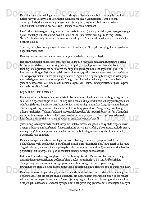 Bukletni ishlab chiqish tugallandi... Yuqorida aytib o'tganimizdek, bukletlarning bir nechta 
turlari mavjud va qaysi biri kerakligini oldindan hal qilish yaxshiroqdir. Agar o'ychan 
bo'lsangiz   kelajak mahsulotning tayyor rejasi   (uning turi, joylashtirilishi kerak bo'lgan 
buklanishlar, rasmlar va rasmlar soni), shunda ish ancha tezlashadi.
Layf-xaker: A4 varag'ini oling, uni bir-ikki marta katlayın (qanday buklet tayyorlayotganingizga 
qarab) va ustiga bukletda nima bo'lishi kerak bo'lsa, hammasini eskiz qilib ko'ring. Ushbu 
"bo'sh" bilan bizning dasturimizda sizning maketingiz ko'rinishi ustida ishlash siz uchun ancha 
osonroq bo'ladi.
Shunday qilib, barcha tayyorgarlik ishlari olib borilmoqda. Nihoyat chiroyli guldasta yaratishni 
o'rganish vaqti keldi.
Bizning bosmaxonamiz uchun risolalarni yaratish dasturi qanday ishlaydi
Biz birinchi bandni allaqachon tugatdik: biz ko'rsatdik   kelajakdagi mahsulotingizning barcha 
texnik parametrlari... Endi biz eng qiziqarli va ijodiy bosqichga egamiz: dizaynni tanlash. 
Bizning katalogimizda har qanday did va turga mo'ljallangan bukletlar joylashtirilgan. Siz 
ko'chmas mulk agentligi, shuningdek, go'zallik saloni, qurilish kompaniyasi yoki boshqa biron 
bir kompaniya uchun buklet qilishingiz mumkin. Agar siz o'zingizning biznes yo'nalishingizga 
mos keladigan sxemalarni topmagan bo'lsangiz, tushkunlikka tushmang - bu sizga albatta 
yoqadi   reklama risolalarini mavhum uslubda loyihalash... Bizda bunday variantlar juda ko'p va 
ular juda ta'sirli ko'rinadi.
Eng muhimi, kichik narsalar
Umumiy uslub tanlanganidan keyin, tafsilotlar uchun vaqt keldi: endi siz risolangizning har bir 
sahifasini o'zgartirishingiz kerak. Bizning risola ishlab chiqaruvchimiz shunday yaratilganki, siz 
sahifadagi deyarli barcha elementlarni alohida tahrirlashingiz mumkin. Logotip va matnlarning 
o'rnini o'zgartiring, keraksiz elementlarni olib tashlang yoki ularni o'zingizning rasmlaringiz 
bilan almashtiring. Yakuniy bukletni tayyorlashdan oldin,   biz muharrir bilan tajriba o'tkazishni 
va bir nechta versiyada Internetda risola yaratishni tavsiya etamiz... Bu sizga bosmadan oldin 
ham farqni aniq ko'rish va noto'g'ri tanlov qilmaslikka yordam beradi.
yozib oling   veb-saytimizda buklet dizaynini ishlab chiqish   har qanday bosqichda o'zgarishlarni 
amalga oshirishga imkon beradi. Siz o'zingizning barcha g'ayritabiiy g'oyalaringizni ifoda etgan, 
mutlaqo beg'ubor onlayn risolani yaratish uchun matn kiritilgandan so'ng shablonni butunlay 
o'zgartirishingiz mumkin.
Bundan tashqari, matn bilan xohlagan narsani qilishingiz mumkin: yangi xatboshilarni 
o'chirishingiz yoki qo'shishingiz, sahifadagi o'rnini o'zgartirishingiz, shriftning rangi va hajmini 
o'zgartirishingiz, imlosini kursiv yoki qalin qilib tanlashingiz mumkin. Qisqasi, mumkin   barcha 
g'oyalaringizni hayotga tatbiq etish   bukletni qanday tartibga solish haqida.
Ushbu imkoniyatlarning kengligi sizni qo'rqitmasligi kerak... Buni sinab ko'ring va bizning 
dasturimizda siz o'zingizning qo'lingiz bilan buklet yasashingiz va bu vazifani bajarishni 
o'zingizning bo'ysunuvchilaringizga yoki hamkasblaringizga ishonib topshirishingiz 
mumkinligiga amin bo'lasiz, hatto sizning hech biringiz dizayn tajribasiga ega bo'lmasangiz ham.
Bizning   muharriri bepul ishlaydi, lekin bu bu erda taqdim etilgan andozalar sifatsiz ekanligini 
anglatmaydi. Agar siz diqqat bilan qarasangiz, biz sizga taqdim etganiga o'xshash podachadagi 
ikkita no'xat kabi qancha risolani ko'rasiz. Qabul qiling, siz haqiqatan ham eng oddiy ish uchun 
ortiqcha pul to'lamoqchi emassiz, ayniqsa buni o'zingiz va eng yomon sifat bilan bajara olsangiz.
Toshkent-2022 