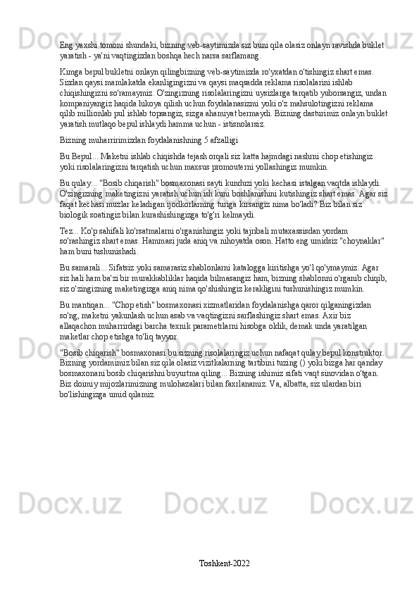 Eng yaxshi tomoni shundaki, bizning veb-saytimizda siz buni qila olasiz   onlayn ravishda buklet 
yaratish   - ya'ni vaqtingizdan boshqa hech narsa sarflamang.
Kimga   bepul bukletni onlayn qilingbizning veb-saytimizda ro'yxatdan o'tishingiz shart emas. 
Sizdan qaysi mamlakatda ekanligingizni va qaysi maqsadda reklama risolalarini ishlab 
chiqishingizni so'ramaymiz. O'zingizning risolalaringizni uysizlarga tarqatib yuborsangiz, undan 
kompaniyangiz haqida hikoya qilish uchun foydalanasizmi yoki o'z mahsulotingizni reklama 
qilib millionlab pul ishlab topsangiz, sizga ahamiyat bermaydi. Bizning dasturimiz   onlayn buklet
yaratish mutlaqo bepul ishlaydi   hamma uchun - istisnolarsiz.
Bizning muharririmizdan foydalanishning 5 afzalligi
Bu Bepul... Maketni ishlab chiqishda tejash orqali siz katta hajmdagi nashrni chop etishingiz 
yoki risolalaringizni tarqatish uchun maxsus promouterni yollashingiz mumkin.
Bu qulay... "Bosib chiqarish" bosmaxonasi sayti kunduzi yoki kechasi istalgan vaqtda ishlaydi. 
O'zingizning maketingizni yaratish uchun ish kuni boshlanishini kutishingiz shart emas. Agar siz
faqat kechasi muzlar keladigan ijodkorlarning turiga kirsangiz nima bo'ladi?  Biz bilan siz 
biologik soatingiz bilan kurashishingizga to'g'ri kelmaydi.
Tez... Ko'p sahifali ko'rsatmalarni o'rganishingiz yoki tajribali mutaxassisdan yordam 
so'rashingiz shart emas.  Hammasi juda aniq va nihoyatda oson. Hatto eng umidsiz "choynaklar" 
ham buni tushunishadi.
Bu samarali... Sifatsiz yoki samarasiz shablonlarni katalogga kiritishga yo'l qo'ymaymiz. Agar 
siz hali ham ba'zi bir murakkabliklar haqida bilmasangiz ham, bizning shablonni o'rganib chiqib,
siz o'zingizning maketingizga aniq nima qo'shishingiz kerakligini tushunishingiz mumkin.
Bu mantiqan... "Chop etish" bosmaxonasi xizmatlaridan foydalanishga qaror qilganingizdan 
so'ng, maketni yakunlash uchun asab va vaqtingizni sarflashingiz shart emas. Axir biz 
allaqachon muharrirdagi barcha texnik parametrlarni hisobga oldik, demak unda yaratilgan 
maketlar chop etishga to'liq tayyor.
"Bosib chiqarish" bosmaxonasi   bu sizning risolalaringiz uchun nafaqat qulay bepul konstruktor. 
Bizning yordamimiz bilan siz qila olasiz   vizitkalarning tartibini tuzing () yoki bizga har qanday 
bosmaxonani bosib chiqarishni buyurtma qiling... Bizning ishimiz sifati vaqt sinovidan o'tgan. 
Biz doimiy mijozlarimizning mulohazalari bilan faxrlanamiz. Va, albatta, siz ulardan biri 
bo'lishingizga umid qilamiz.
Toshkent-2022 