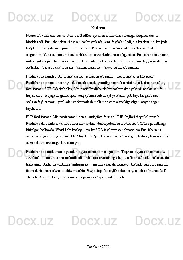 Xulosa
Microsoft Publisher dasturi Microsoft office operatsion tizimlari sohasiga aloqador dastur 
hisoblanadi. Publisher dasturi asosan nashriyotlarda keng foydalaniladi, biz bu dastur bilan juda 
ko’plab funksiyalarni bajarishimiz mumkin. Biz bu dasturda turli xil bukletlar yaratishni 
o’rgandim. Yana bu dasturda biz sertifikatlar tayyorlashni ham o’rgandim. Publisher dasturining 
imkoniyatlari juda ham keng ekan. Publisherda biz turli xil tabriknomalar ham tayyorlasak ham 
bo’larkan. Yana bu dasturda men taklifnomalar ham tayyorlashni o’rgandim.
Publisher dasturida PUB formatida ham ishlashni o’rgandim. Bu format o’zi  Microsoft 
Publisher'da ish stoli nashriyot dasturi dasturida yaratilgan sahifa tartibi hujjatlari uchun tabiiy 
fayl formati   PUB Odatiy bo'lib, Microsoft Publisherda bir nashrni (bir yoki bir nechta sahifa 
hujjatlarini) saqlaganingizda, .pub kengaytmasi bilan fayl yaratadi. .pub fayl kengaytmasi 
bo'lgan fayllar matn, grafikalar va formatlash ma'lumotlarini o'z ichiga olgan tayyorlangan 
fayllardir.
PUB fayl formati Microsoft tomonidan xususiy fayl formati. PUB fayllari faqat Microsoft 
Publisher-da ochilishi va tahrirlanishi mumkin. Nashriyotchi ba'zi Microsoft Office paketlariga 
kiritilgan bo'lsa-da, Word kabi boshqa ilovalar PUB fayllarini ocholmaydi va Publisherning 
yangi versiyalarida yaratilgan PUB fayllari ko'pchilik bilan keng tarqalgan dasturiy ta'minotning 
ba'zi eski versiyalariga kira olmaydi. 
Publisher dasturida men taqvimlar tayyorlashni ham o’rgandim. Taqvim tayyorlash uchun biz 
avvalombor dastuni ishga tushurib olib, Muloqot oynasining chap tarafidan calendar na’munasini
tanlaymiz. Undan keyin bizga tanlagan na’munamiz ekarnda namoyon bo’ladi. Biz buni rangini, 
formatlarini ham o’zgartirishiz mumkin. Bizga faqat bir oylik calendar yaratish na’munasi kelib 
chiqadi. Biz buni bir yillik calendar taqvimiga o’zgartirsak bo’ladi.
Toshkent-2022 