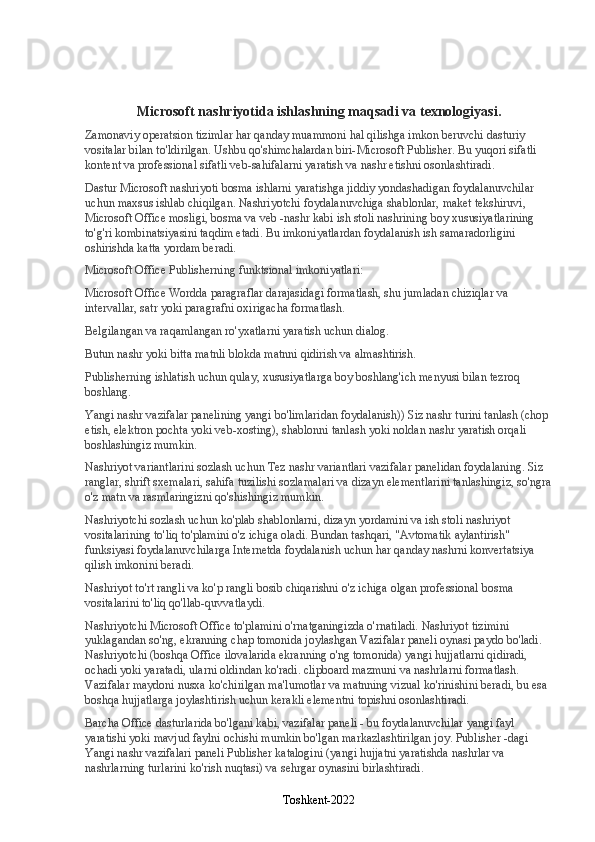 Microsoft nashriyotida ishlashning maqsadi va texnologiyasi.
Zamonaviy operatsion tizimlar har qanday muammoni hal qilishga imkon beruvchi dasturiy 
vositalar bilan to'ldirilgan. Ushbu qo'shimchalardan biri-Microsoft Publisher. Bu yuqori sifatli 
kontent va professional sifatli veb-sahifalarni yaratish va nashr etishni osonlashtiradi.
Dastur   Microsoft nashriyoti   bosma ishlarni yaratishga jiddiy yondashadigan foydalanuvchilar 
uchun maxsus ishlab chiqilgan. Nashriyotchi foydalanuvchiga shablonlar, maket tekshiruvi, 
Microsoft Office mosligi, bosma va veb -nashr kabi ish stoli nashrining boy xususiyatlarining 
to'g'ri kombinatsiyasini taqdim etadi. Bu imkoniyatlardan foydalanish ish samaradorligini 
oshirishda katta yordam beradi.
Microsoft Office Publisherning funktsional imkoniyatlari:
Microsoft Office Wordda paragraflar darajasidagi formatlash, shu jumladan chiziqlar va 
intervallar, satr yoki paragrafni oxirigacha formatlash.
Belgilangan va raqamlangan ro'yxatlarni yaratish uchun dialog.
Butun nashr yoki bitta matnli blokda matnni qidirish va almashtirish.
Publisherning ishlatish uchun qulay, xususiyatlarga boy boshlang'ich menyusi bilan tezroq 
boshlang.
Yangi nashr vazifalar panelining yangi bo'limlaridan foydalanish)) Siz nashr turini tanlash (chop 
etish, elektron pochta yoki veb-xosting), shablonni tanlash yoki noldan nashr yaratish orqali 
boshlashingiz mumkin.
Nashriyot variantlarini sozlash uchun Tez nashr variantlari vazifalar panelidan foydalaning. Siz 
ranglar, shrift sxemalari, sahifa tuzilishi sozlamalari va dizayn elementlarini tanlashingiz, so'ngra
o'z matn va rasmlaringizni qo'shishingiz mumkin.
Nashriyotchi sozlash uchun ko'plab shablonlarni, dizayn yordamini va ish stoli nashriyot 
vositalarining to'liq to'plamini o'z ichiga oladi. Bundan tashqari, "Avtomatik aylantirish" 
funksiyasi foydalanuvchilarga Internetda foydalanish uchun har qanday nashrni konvertatsiya 
qilish imkonini beradi.
Nashriyot to'rt rangli va ko'p rangli bosib chiqarishni o'z ichiga olgan professional bosma 
vositalarini to'liq qo'llab-quvvatlaydi.
Nashriyotchi Microsoft Office to'plamini o'rnatganingizda o'rnatiladi. Nashriyot tizimini 
yuklagandan so'ng, ekranning chap tomonida joylashgan Vazifalar paneli oynasi paydo bo'ladi. 
Nashriyotchi (boshqa Office ilovalarida ekranning o'ng tomonida) yangi hujjatlarni qidiradi, 
ochadi yoki yaratadi, ularni oldindan ko'radi. clipboard mazmuni va nashrlarni formatlash. 
Vazifalar maydoni nusxa ko'chirilgan ma'lumotlar va matnning vizual ko'rinishini beradi, bu esa 
boshqa hujjatlarga joylashtirish uchun kerakli elementni topishni osonlashtiradi.
Barcha Office dasturlarida bo'lgani kabi, vazifalar paneli - bu foydalanuvchilar yangi fayl 
yaratishi yoki mavjud faylni ochishi mumkin bo'lgan markazlashtirilgan joy. Publisher -dagi 
Yangi nashr vazifalari paneli Publisher katalogini (yangi hujjatni yaratishda nashrlar va 
nashrlarning turlarini ko'rish nuqtasi) va sehrgar oynasini birlashtiradi.
Toshkent-2022 