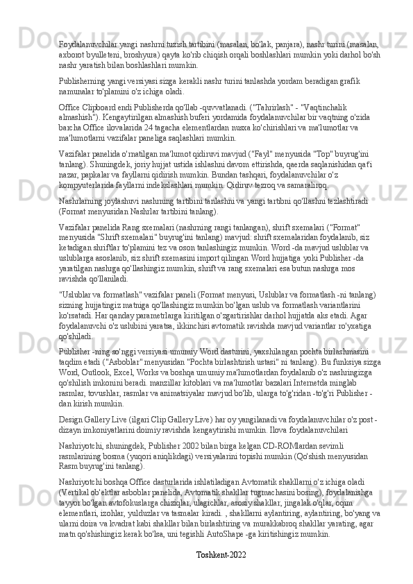 Foydalanuvchilar yangi nashrni tuzish tartibini (masalan, bo'lak, panjara), nashr turini (masalan, 
axborot byulleteni, broshyura) qayta ko'rib chiqish orqali boshlashlari mumkin yoki darhol bo'sh 
nashr yaratish bilan boshlashlari mumkin.
Publisherning yangi versiyasi sizga kerakli nashr turini tanlashda yordam beradigan grafik 
namunalar to'plamini o'z ichiga oladi.
Office Clipboard endi Publisherda qo'llab -quvvatlanadi. ("Tahrirlash" - "Vaqtinchalik 
almashish"). Kengaytirilgan almashish buferi yordamida foydalanuvchilar bir vaqtning o'zida 
barcha Office ilovalarida 24 tagacha elementlardan nusxa ko'chirishlari va ma'lumotlar va 
ma'lumotlarni vazifalar paneliga saqlashlari mumkin.
Vazifalar panelida o'rnatilgan ma'lumot qidiruvi mavjud ("Fayl" menyusida "Top" buyrug'ini 
tanlang). Shuningdek, joriy hujjat ustida ishlashni davom ettirishda, qaerda saqlanishidan qat'i 
nazar, papkalar va fayllarni qidirish mumkin. Bundan tashqari, foydalanuvchilar o'z 
kompyuterlarida fayllarni indekslashlari mumkin. Qidiruv tezroq va samaraliroq.
Nashrlarning joylashuvi nashrning tartibini tanlashni va yangi tartibni qo'llashni tezlashtiradi 
(Format menyusidan Nashrlar tartibini tanlang).
Vazifalar panelida Rang sxemalari (nashrning rangi tanlangan), shrift sxemalari ("Format" 
menyusida "Shrift sxemalari" buyrug'ini tanlang) mavjud: shrift sxemalaridan foydalanib, siz 
ketadigan shriftlar to'plamini tez va oson tanlashingiz mumkin. Word -da mavjud uslublar va 
uslublarga asoslanib, siz shrift sxemasini import qilingan Word hujjatiga yoki Publisher -da 
yaratilgan nashrga qo'llashingiz mumkin, shrift va rang sxemalari esa butun nashrga mos 
ravishda qo'llaniladi.
"Uslublar va formatlash" vazifalar paneli (Format menyusi, Uslublar va formatlash -ni tanlang) 
sizning hujjatingiz matniga qo'llashingiz mumkin bo'lgan uslub va formatlash variantlarini 
ko'rsatadi. Har qanday parametrlarga kiritilgan o'zgartirishlar darhol hujjatda aks etadi. Agar 
foydalanuvchi o'z uslubini yaratsa, ikkinchisi avtomatik ravishda mavjud variantlar ro'yxatiga 
qo'shiladi.
Publisher -ning so'nggi versiyasi umumiy Word dasturini, yaxshilangan pochta birlashmasini 
taqdim etadi ("Asboblar" menyusidan "Pochta birlashtirish ustasi" ni tanlang). Bu funksiya sizga 
Word, Outlook, Excel, Works va boshqa umumiy ma'lumotlardan foydalanib o'z nashringizga 
qo'shilish imkonini beradi. manzillar kitoblari va ma'lumotlar bazalari Internetda minglab 
rasmlar, tovushlar, rasmlar va animatsiyalar mavjud bo'lib, ularga to'g'ridan -to'g'ri Publisher -
dan kirish mumkin.
Design Gallery Live (ilgari Clip Gallery Live) har oy yangilanadi va foydalanuvchilar o'z post -
dizayn imkoniyatlarini doimiy ravishda kengaytirishi mumkin. Ilova foydalanuvchilari
Nashriyotchi, shuningdek, Publisher 2002 bilan birga kelgan CD-ROMlardan sevimli 
rasmlarining bosma (yuqori aniqlikdagi) versiyalarini topishi mumkin (Qo'shish menyusidan 
Rasm buyrug'ini tanlang).
Nashriyotchi boshqa Office dasturlarida ishlatiladigan Avtomatik shakllarni o'z ichiga oladi 
(Vertikal ob'ektlar asboblar panelida, Avtomatik shakllar tugmachasini bosing), foydalanishga 
tayyor bo'lgan avtofokuslarga chiziqlar, ulagichlar, asosiy shakllar, jingalak o'qlar, oqim 
elementlari, izohlar, yulduzlar va tasmalar kiradi. , shakllarni aylantiring, aylantiring, bo'yang va 
ularni doira va kvadrat kabi shakllar bilan birlashtiring va murakkabroq shakllar yarating, agar 
matn qo'shishingiz kerak bo'lsa, uni tegishli AutoShape -ga kiritishingiz mumkin.
Toshkent-2022 