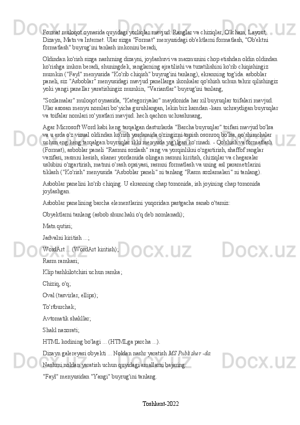 Format muloqot oynasida quyidagi yorliqlar mavjud: Ranglar va chiziqlar, O'lcham, Layout, 
Dizayn, Matn va Internet. Ular sizga "Format" menyusidagi ob'ektlarni formatlash, "Ob'ektni 
formatlash" buyrug'ini tanlash imkonini beradi,
Oldindan ko'rish sizga nashrning dizayni, joylashuvi va mazmunini chop etishdan oldin oldindan
ko'rishga imkon beradi, shuningdek, ranglarning ajratilishi va tuzatilishini ko'rib chiqishingiz 
mumkin ("Fayl" menyusida "Ko'rib chiqish" buyrug'ini tanlang), ekranning tog'ida. asboblar 
paneli, siz "Asboblar" menyusidagi mavjud panellarga ikonkalar qo'shish uchun tahrir qilishingiz
yoki yangi panellar yaratishingiz mumkin, "Variantlar" buyrug'ini tanlang,
"Sozlamalar" muloqot oynasida, "Kategoriyalar" maydonida har xil buyruqlar toifalari mavjud. 
Ular asosan menyu nomlari bo'yicha guruhlangan, lekin biz kamdan -kam uchraydigan buyruqlar
va toifalar nomlari ro'yxatlari mavjud. hech qachon uchrashmang,
Agar Microsoft Word kabi keng tarqalgan dasturlarda "Barcha buyruqlar" toifasi mavjud bo'lsa 
va u erda o'z vizual oldindan ko'rish yordamida o'zingizni topish osonroq bo'lsa, qo'shimchalar 
uchun eng keng tarqalgan buyruqlar ikki menyuda yig'ilgan ko'rinadi. - Qo'shish va formatlash 
(Format), asboblar paneli "Rasmni sozlash" rang va yorqinlikni o'zgartirish, shaffof ranglar 
vazifasi, rasmni kesish, skaner yordamida olingan rasmni kiritish, chiziqlar va chegaralar 
uslubini o'zgartirish, matnni o'rash opsiyasi, rasmni formatlash va uning asl parametrlarini 
tiklash ("Ko'rish" menyusida "Asboblar paneli" ni tanlang "Rasm sozlamalari" ni tanlang).
Asboblar panelini ko'rib chiqing. U ekranning chap tomonida, ish joyining chap tomonida 
joylashgan.
Asboblar panelining barcha elementlarini yuqoridan pastgacha sanab o'tamiz:
Obyektlarni tanlang (asbob shunchaki o'q deb nomlanadi);
Matn qutisi;
Jadvalni kiritish ...;
WordArt ... (WordArt kiritish);
Rasm ramkasi;
Klip tashkilotchisi uchun ramka;
Chiziq, o'q;
Oval (tasvirlar, ellips);
To'rtburchak;
Avtomatik shakllar;
Shakl nazorati;
HTML kodining bo'lagi ... (HTMLga parcha ...).
Dizayn galereyasi obyekti ... Noldan nashr yaratish   MS Publisher -da
Nashrni noldan yaratish uchun quyidagi amallarni bajaring:
"Fayl" menyusidan "Yangi" buyrug'ini tanlang.
Toshkent-2022 