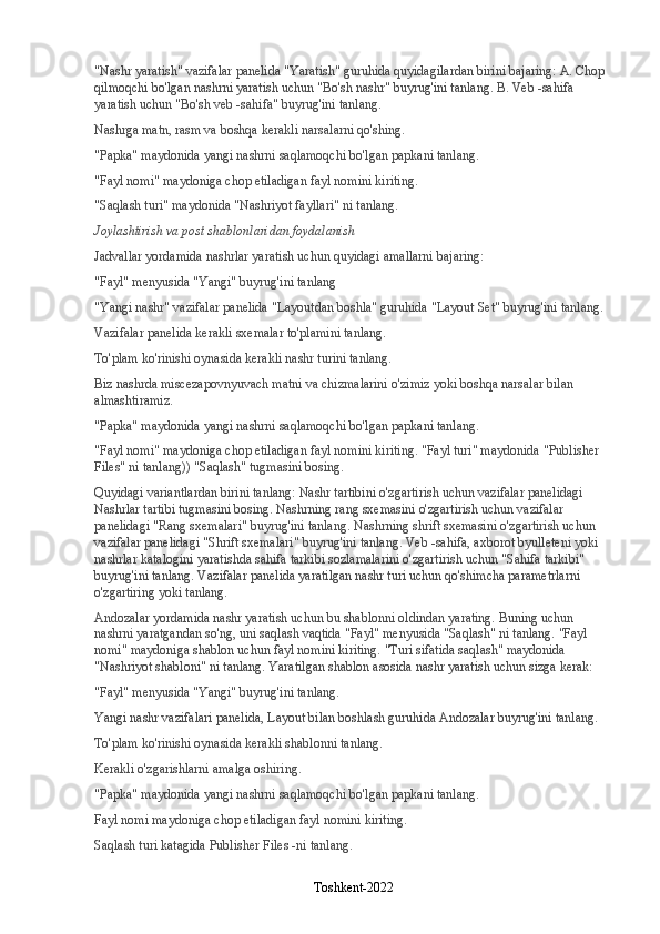 "Nashr yaratish" vazifalar panelida "Yaratish" guruhida quyidagilardan birini bajaring: A. Chop 
qilmoqchi bo'lgan nashrni yaratish uchun "Bo'sh nashr" buyrug'ini tanlang. B. Veb -sahifa 
yaratish uchun "Bo'sh veb -sahifa" buyrug'ini tanlang.
Nashrga matn, rasm va boshqa kerakli narsalarni qo'shing.
"Papka" maydonida yangi nashrni saqlamoqchi bo'lgan papkani tanlang.
"Fayl nomi" maydoniga chop etiladigan fayl nomini kiriting.
"Saqlash turi" maydonida "Nashriyot fayllari" ni tanlang.
Joylashtirish va post shablonlaridan foydalanish
Jadvallar yordamida nashrlar yaratish uchun quyidagi amallarni bajaring:
"Fayl" menyusida "Yangi" buyrug'ini tanlang
"Yangi nashr" vazifalar panelida "Layoutdan boshla" guruhida "Layout Set" buyrug'ini tanlang.
Vazifalar panelida kerakli sxemalar to'plamini tanlang.
To'plam ko'rinishi oynasida kerakli nashr turini tanlang.
Biz nashrda miscezapovnyuvach matni va chizmalarini o'zimiz yoki boshqa narsalar bilan 
almashtiramiz.
"Papka" maydonida yangi nashrni saqlamoqchi bo'lgan papkani tanlang.
"Fayl nomi" maydoniga chop etiladigan fayl nomini kiriting. "Fayl turi" maydonida "Publisher 
Files" ni tanlang)) "Saqlash" tugmasini bosing.
Quyidagi variantlardan birini tanlang: Nashr tartibini o'zgartirish uchun vazifalar panelidagi 
Nashrlar tartibi tugmasini bosing. Nashrning rang sxemasini o'zgartirish uchun vazifalar 
panelidagi "Rang sxemalari" buyrug'ini tanlang. Nashrning shrift sxemasini o'zgartirish uchun 
vazifalar panelidagi "Shrift sxemalari" buyrug'ini tanlang. Veb -sahifa, axborot byulleteni yoki 
nashrlar katalogini yaratishda sahifa tarkibi sozlamalarini o'zgartirish uchun "Sahifa tarkibi" 
buyrug'ini tanlang. Vazifalar panelida yaratilgan nashr turi uchun qo'shimcha parametrlarni 
o'zgartiring yoki tanlang.
Andozalar yordamida nashr yaratish uchun bu shablonni oldindan yarating. Buning uchun 
nashrni yaratgandan so'ng, uni saqlash vaqtida "Fayl" menyusida "Saqlash" ni tanlang. "Fayl 
nomi" maydoniga shablon uchun fayl nomini kiriting. "Turi sifatida saqlash" maydonida 
"Nashriyot shabloni" ni tanlang. Yaratilgan shablon asosida nashr yaratish uchun sizga kerak:
"Fayl" menyusida "Yangi" buyrug'ini tanlang.
Yangi nashr vazifalari panelida, Layout bilan boshlash guruhida Andozalar buyrug'ini tanlang.
To'plam ko'rinishi oynasida kerakli shablonni tanlang.
Kerakli o'zgarishlarni amalga oshiring.
"Papka" maydonida yangi nashrni saqlamoqchi bo'lgan papkani tanlang.
Fayl nomi maydoniga chop etiladigan fayl nomini kiriting.
Saqlash turi katagida Publisher Files -ni tanlang.
Toshkent-2022 