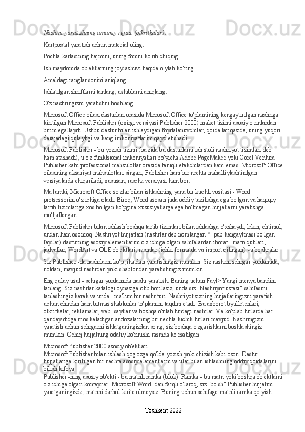 Nashrni yaratishning umumiy rejasi (otkritkalar):
Kartpostal yaratish uchun material oling.
Pochta kartasining hajmini, uning fonini ko'rib chiqing.
Ish maydonida ob'ektlarning joylashuvi haqida o'ylab ko'ring.
Amaldagi ranglar sonini aniqlang.
Ishlatilgan shriftlarni tanlang, uslublarni aniqlang.
O'z nashringizni yaratishni boshlang.
Microsoft Office oilasi dasturlari orasida Microsoft Office to'plamining kengaytirilgan nashriga 
kiritilgan Microsoft Publisher (oxirgi versiyasi Publisher 2000) maket tizimi asosiy o'rinlardan 
birini egallaydi. Ushbu dastur bilan ishlaydigan foydalanuvchilar, qoida tariqasida, uning yuqori 
darajadagi qulayligi va keng imkoniyatlarini qayd etishadi.
Microsoft Publisher - bu yozish tizimi (ba'zida bu dasturlarni ish stoli nashriyot tizimlari deb 
ham atashadi), u o'z funktsional imkoniyatlari bo'yicha Adobe PageMaker yoki Corel Ventura 
Publisher kabi professional mahsulotlar orasida taniqli etakchilardan kam emas. Microsoft Office
oilasining aksariyat mahsulotlari singari, Publisher ham bir nechta mahalliylashtirilgan 
versiyalarda chiqariladi, xususan, ruscha versiyasi ham bor.
Ma'lumki, Microsoft Office so'zlar bilan ishlashning yana bir kuchli vositasi - Word 
protsessorini o'z ichiga oladi. Biroq, Word asosan juda oddiy tuzilishga ega bo'lgan va haqiqiy 
tartib tizimlariga xos bo'lgan ko'pgina xususiyatlarga ega bo'lmagan hujjatlarni yaratishga 
mo'ljallangan.
Microsoft Publisher bilan ishlash boshqa tartib tizimlari bilan ishlashga o'xshaydi, lekin, ehtimol,
undan ham osonroq. Nashriyot hujjatlari (nashrlar deb nomlangan * .pub kengaytmasi bo'lgan 
fayllar) dasturning asosiy elementlarini o'z ichiga olgan sahifalardan iborat - matn qutilari, 
jadvallar, WordArt va OLE ob'ektlari, rasmlar (ichki formatda va import qilingan) va boshqalar.
Siz Publisher -da nashrlarni ko'p jihatdan yaratishingiz mumkin. Siz nashrni sehrgar yordamida, 
noldan, mavjud nashrdan yoki shablondan yaratishingiz mumkin.
Eng qulay usul - sehrgar yordamida nashr yaratish. Buning uchun Fayl> Yangi menyu bandini 
tanlang. Siz nashrlar katalogi oynasiga olib borilasiz, unda siz "Nashriyot ustasi" sahifasini 
tanlashingiz kerak va unda - ma'lum bir nashr turi. Nashriyot sizning hujjatlaringizni yaratish 
uchun chindan ham bitmas shablonlar to'plamini taqdim etadi. Bu axborot byulletenlari, 
otkritkalar, reklamalar, veb -saytlar va boshqa o'nlab turdagi nashrlar. Va ko'plab turlarda har 
qanday didga mos keladigan andozalarning bir nechta kichik turlari mavjud. Nashringizni 
yaratish uchun sehrgarni ishlatganingizdan so'ng, siz boshqa o'zgarishlarni boshlashingiz 
mumkin. Ochiq hujjatning odatiy ko'rinishi rasmda ko'rsatilgan.
Microsoft Publisher 2000 asosiy ob'ektlari
Microsoft Publisher bilan ishlash qog'ozga qo'lda yozish yoki chizish kabi oson. Dastur 
hujjatlariga kiritilgan bir nechta asosiy elementlarni va ular bilan ishlashning oddiy qoidalarini 
bilish kifoya.
Publisher -ning asosiy ob'ekti - bu matnli ramka (blok). Ramka - bu matn yoki boshqa ob'ektlarni
o'z ichiga olgan konteyner. Microsoft Word -dan farqli o'laroq, siz "bo'sh" Publisher hujjatini 
yaratganingizda, matnni darhol kirita olmaysiz. Buning uchun sahifaga matnli ramka qo'yish 
Toshkent-2022 
