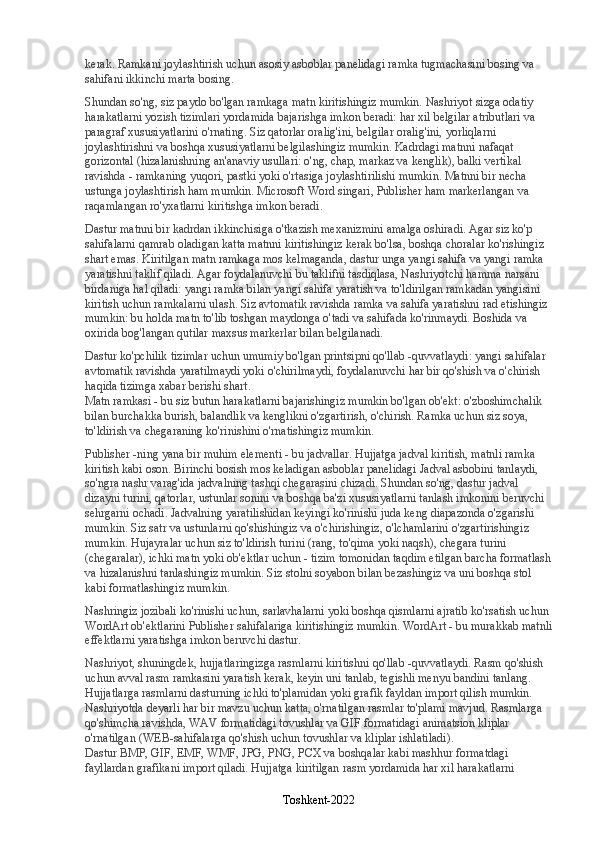 kerak. Ramkani joylashtirish uchun asosiy asboblar panelidagi ramka tugmachasini bosing va 
sahifani ikkinchi marta bosing.
Shundan so'ng, siz paydo bo'lgan ramkaga matn kiritishingiz mumkin. Nashriyot sizga odatiy 
harakatlarni yozish tizimlari yordamida bajarishga imkon beradi: har xil belgilar atributlari va 
paragraf xususiyatlarini o'rnating. Siz qatorlar oralig'ini, belgilar oralig'ini, yorliqlarni 
joylashtirishni va boshqa xususiyatlarni belgilashingiz mumkin. Kadrdagi matnni nafaqat 
gorizontal (hizalanishning an'anaviy usullari: o'ng, chap, markaz va kenglik), balki vertikal 
ravishda - ramkaning yuqori, pastki yoki o'rtasiga joylashtirilishi mumkin. Matnni bir necha 
ustunga joylashtirish ham mumkin. Microsoft Word singari, Publisher ham markerlangan va 
raqamlangan ro'yxatlarni kiritishga imkon beradi.
Dastur matnni bir kadrdan ikkinchisiga o'tkazish mexanizmini amalga oshiradi. Agar siz ko'p 
sahifalarni qamrab oladigan katta matnni kiritishingiz kerak bo'lsa, boshqa choralar ko'rishingiz 
shart emas. Kiritilgan matn ramkaga mos kelmaganda, dastur unga yangi sahifa va yangi ramka 
yaratishni taklif qiladi. Agar foydalanuvchi bu taklifni tasdiqlasa, Nashriyotchi hamma narsani 
birdaniga hal qiladi: yangi ramka bilan yangi sahifa yaratish va to'ldirilgan ramkadan yangisini 
kiritish uchun ramkalarni ulash. Siz avtomatik ravishda ramka va sahifa yaratishni rad etishingiz 
mumkin: bu holda matn to'lib toshgan maydonga o'tadi va sahifada ko'rinmaydi. Boshida va 
oxirida bog'langan qutilar maxsus markerlar bilan belgilanadi.
Dastur ko'pchilik tizimlar uchun umumiy bo'lgan printsipni qo'llab -quvvatlaydi: yangi sahifalar 
avtomatik ravishda yaratilmaydi yoki o'chirilmaydi, foydalanuvchi har bir qo'shish va o'chirish 
haqida tizimga xabar berishi shart.
Matn ramkasi - bu siz butun harakatlarni bajarishingiz mumkin bo'lgan ob'ekt: o'zboshimchalik 
bilan burchakka burish, balandlik va kenglikni o'zgartirish, o'chirish. Ramka uchun siz soya, 
to'ldirish va chegaraning ko'rinishini o'rnatishingiz mumkin.
Publisher -ning yana bir muhim elementi - bu jadvallar. Hujjatga jadval kiritish, matnli ramka 
kiritish kabi oson. Birinchi bosish mos keladigan asboblar panelidagi Jadval asbobini tanlaydi, 
so'ngra nashr varag'ida jadvalning tashqi chegarasini chizadi. Shundan so'ng, dastur jadval 
dizayni turini, qatorlar, ustunlar sonini va boshqa ba'zi xususiyatlarni tanlash imkonini beruvchi 
sehrgarni ochadi. Jadvalning yaratilishidan keyingi ko'rinishi juda keng diapazonda o'zgarishi 
mumkin. Siz satr va ustunlarni qo'shishingiz va o'chirishingiz, o'lchamlarini o'zgartirishingiz 
mumkin. Hujayralar uchun siz to'ldirish turini (rang, to'qima yoki naqsh), chegara turini 
(chegaralar), ichki matn yoki ob'ektlar uchun - tizim tomonidan taqdim etilgan barcha formatlash
va hizalanishni tanlashingiz mumkin. Siz stolni soyabon bilan bezashingiz va uni boshqa stol 
kabi formatlashingiz mumkin.
Nashringiz jozibali ko'rinishi uchun, sarlavhalarni yoki boshqa qismlarni ajratib ko'rsatish uchun 
WordArt ob'ektlarini Publisher sahifalariga kiritishingiz mumkin. WordArt - bu murakkab matnli
effektlarni yaratishga imkon beruvchi dastur.
Nashriyot, shuningdek, hujjatlaringizga rasmlarni kiritishni qo'llab -quvvatlaydi. Rasm qo'shish 
uchun avval rasm ramkasini yaratish kerak, keyin uni tanlab, tegishli menyu bandini tanlang. 
Hujjatlarga rasmlarni dasturning ichki to'plamidan yoki grafik fayldan import qilish mumkin. 
Nashriyotda deyarli har bir mavzu uchun katta, o'rnatilgan rasmlar to'plami mavjud. Rasmlarga 
qo'shimcha ravishda, WAV formatidagi tovushlar va GIF formatidagi animatsion kliplar 
o'rnatilgan (WEB-sahifalarga qo'shish uchun tovushlar va kliplar ishlatiladi).
Dastur BMP, GIF, EMF, WMF, JPG, PNG, PCX va boshqalar kabi mashhur formatdagi 
fayllardan grafikani import qiladi. Hujjatga kiritilgan rasm yordamida har xil harakatlarni 
Toshkent-2022 
