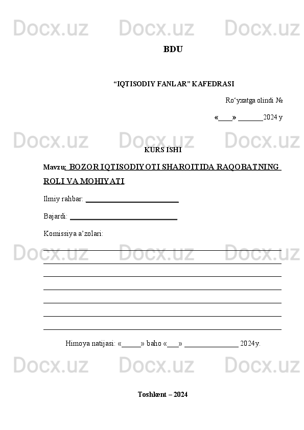                                                         BDU
“IQTISODIY FANLAR” KAFEDRASI
Ro‘yxatga olindi №
«____» _______ 2024 y
KURS ISHI
Mavzu :    BOZOR IQTISODIYOTI SHAROITIDA RAQOBATNING    
ROLI VA MOHIYATI .
Ilmiy rahbar:  __________________________
Bajardi:  ______________________________
Komissiya a’zolari: 
______________________________________________________________
______________________________________________________________
______________________________________________________________
______________________________________________________________
______________________________________________________________
______________________________________________________________
______________________________________________________________
Himoya natijasi: «_____» baho «___» ______________ 2024y.
Toshkent – 2024 