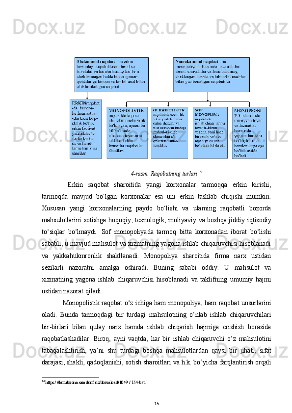 4-rasm. Raqobatning turlari. 14
  Erkin   raqobat   sharoitida   yangi   korxonalar   tarmoqqa   erkin   kirishi,
tarmoqda   mavjud   bo‘lgan   korxonalar   esa   uni   erkin   tashlab   chiqishi   mumkin.
Xususan   yangi   korxonalarning   paydo   bo‘lishi   va   ularning   raqobatli   bozorda
mahsulotlarini sotishga huquqiy, texnologik,   moliyaviy va boshqa jiddiy iqtisodiy
to‘siqlar   bo‘lmaydi.   Sof   monopoliyada   tarmoq   bitta   korxonadan   iborat   bo‘lishi
sababli, u mavjud mahsulot va   xizmatning yagona ishlab chiqaruvchisi hisoblanadi
va   yakkahukmronlik   shakllanadi.   Monopoliya   sharoitida   firma   narx   ustidan
sezilarli   nazoratni   amalga   oshiradi.   Buning   sababi   oddiy.   U   mahsulot   va
xizmatning   yagona   ishlab   chiqaruvchisi   hisoblanadi   va   taklifning   umumiy   hajmi
ustidan nazorat qiladi.
Monopolistik raqobat o‘z ichiga ham monopoliya, ham raqobat unsurlarini
oladi.   Bunda   tarmoqdagi   bir   turdagi   mahsulotning   o‘nlab   ishlab   chiqaruvchilari
bir-birlari   bilan   qulay   narx   hamda   ishlab   chiqarish   hajmiga   erishish   borasida
raqobatlashadilar.   Biroq,   ayni   vaqtda,   har   bir   ishlab   chiqaruvchi   o‘z   mahsulotini
tabaqalashtirish,   ya’ni   shu   turdagi   boshqa   mahsulotlardan   qaysi   bir   jihati,   sifat
darajasi, shakli, qadoqlanishi, sotish sharoitlari va h.k. bo‘yicha   farqlantirish orqali
14
 https/ //kutubxona.samduuf.uz/download/1049 / 154-bet.
15 