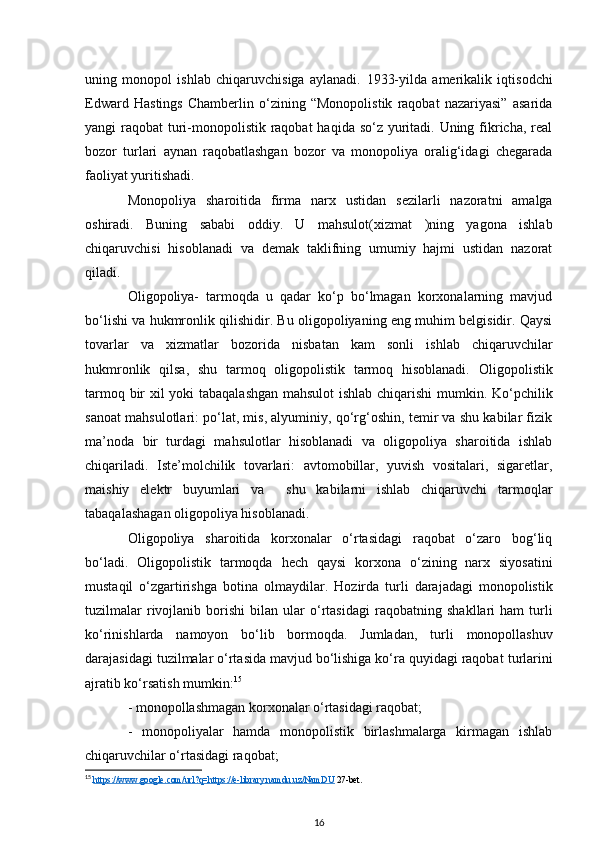 uning   monopol   ishlab   chiqaruvchisiga   aylanadi.   1933-yilda   amerikalik   iqtisodchi
Edward   Hastings   Chamberlin   o‘zining   “Monopolistik   raqobat   nazariyasi”   asarida
yangi raqobat  turi-monopolistik raqobat  haqida so‘z yuritadi. Uning fikricha, real
bozor   turlari   aynan   raqobatlashgan   bozor   va   monopoliya   oralig‘idagi   chegarada
faoliyat yuritishadi. 
Monopoliya   sharoitida   firma   nar х   ustidan   sezilarli   nazoratni   amalga
oshiradi.   Buning   sababi   oddiy.   U   mahsulot( х izmat   )ning   yagona   ishlab
chiqaruvchisi   hisoblanadi   va   demak   taklifning   umumiy   hajmi   ustidan   nazorat
qiladi. 
Oligopoliya-   tarmoqda   u   qadar   ko‘p   bo‘lmagan   korxonalarning   mavjud
bo‘lishi va hukmronlik qilishidir. Bu oligopoliyaning eng muhim belgisidir. Qaysi
tovarlar   va   xizmatlar   bozorida   nisbatan   kam   sonli   ishlab   chiqaruvchilar
hukmronlik   qilsa,   shu   tarmoq   oligopolistik   tarmoq   hisoblanadi.   Oligopolistik
tarmoq bir xil yoki tabaqalashgan mahsulot  ishlab chiqarishi mumkin.   Ko‘pchilik
sanoat mahsulotlari: po‘lat, mis, alyuminiy, qo‘rg‘oshin, temir va shu kabilar fizik
ma’noda   bir   turdagi   mahsulotlar   hisoblanadi   va   oligopoliya   sharoitida   ishlab
chiqariladi.   Iste’molchilik   tovarlari:   avtomobillar,   yuvish   vositalari,   sigaretlar,
maishiy   elektr   buyumlari   va     shu   kabilarni   ishlab   chiqaruvchi   tarmoqlar
tabaqalashagan oligopoliya hisoblanadi.
Oligopoliya   sharoitida   korxonalar   o‘rtasidagi   raqobat   o‘zaro   bog‘liq
bo‘ladi.   Oligopolistik   tarmoqda   hech   qaysi   korxona   o‘zining   narx   siyosatini
mustaqil   o‘zgartirishga   botina   olmaydilar.   Hozirda   turli   darajadagi   monopolistik
tuzilmalar   rivojlanib   borishi   bilan   ular   o‘rtasidagi   raqobatning  shakllari   ham   turli
ko‘rinishlarda   namoyon   bo‘lib   bormoqda.   Jumladan,   turli   monopollashuv
darajasidagi tuzilmalar o‘rtasida mavjud bo‘lishiga ko‘ra quyidagi raqobat   turlarini
ajratib ko‘rsatish mumkin: 15
 
- monopollashmagan korxonalar o‘rtasidagi raqobat; 
-   monopoliyalar   hamda   monopolistik   birlashmalarga   kirmagan   ishlab
chiqaruvchilar o‘rtasidagi raqobat;
15
  https://www.google.com/url?q=https://e-library.namdu.uz/NamDU  27-bet.
16 