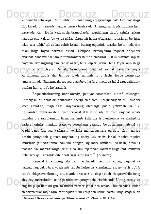 keltiruvchi sohalarga intilib, ishlab chiqarishning kengayishiga,   taklif ko‘payishiga
olib keladi. Shu asosda, narxlar pasaya boshlaydi. Shuningdek, foyda   normasi ham
pasayadi.   Kam   foyda   keltiruvchi   tarmoqlardan   kapitalning   chiqib   ketishi   teskari
natijaga olib keladi: bu yerda ishlab chiqarish hajmi o‘zgaradi, tovarlarga bo‘lgan
talab   ular   taklif   qilishidan   oshib   ketadi,   buning   oqibatida   narxlar   ko‘tariladi,   shu
bilan   birga   foyda   normasi   oshadi.   Natijada   tarmoqlararo   raqobat   ob’yektiv
ravishda qandaydir dinamik   muvozanatni keltirib chiqaradi. Bu muvozanat kapital
qayerga   sarflanganligidan   qat’iy   nazar,   teng   kapital   uchun   teng   foyda   olinishiga
intilishni   ta’minlaydi.   Demak,   tarmoqlararo   raqobat   kapital   qaysi   tarmoqqa
kiritilmasin,   xuddi   shu   tarmoq   foyda   normalarini   o‘rtacha   foyda   normasiga
tenglashtiradi.   Shuningdek, iqtisodiy adabiyotlarda g‘irrom va halol raqobatlashuv
usullari ham ajratib   ko‘rsatiladi. 
Raqobatlashuvning   noan’anaviy,   jamiyat   tomonidan   e’tirof   etilmagan,
ijtimoiy   ahloq   qoidalari   doirasidan   chetga   chiquvchi,   noiqtisodiy   ya’ni,   jismoniy
kuch   ishlatish,   majburlash,   raqiblarning   obro‘siga   putur   yetkazish   va   h.k.
usullaridan   foydalanish   g‘irrom   raqobat   deb   yuritiladi.   G‘irrom   raqobat   orqali
firmalar   o‘z   raqiblarining   tarmoqqa   kirib   kelishini   tajovuzkorona   va   shafqatsiz
bartaraf   qilishi   mumkin.   Bank   va   resurslarni   yetkazib   beruvchilarni   material   va
kredit   berishdan   voz   kechirish,   yetakchi   mutaxassislarni   og‘dirib   olish,   narxni
keskin   pasaytirish   g‘irrom   raqobatning   oddiy   usullaridir.   Halol   raqobat-raqobat
kurashida   jamiyat   tomonidan   tan   olingan,   iqtisodiy   usullarni   qo‘llash,   o‘zining
maqsad   va   manfaatlariga   erishishda   umumjamiyat   manfaatlariga   zid   keluvchi
holatlarni qo‘llamaslik kabi qoidalarga asoslanadi. 17
  (6- rasm ).
Raqobat   kurashining   ikki   usuli   farqlanadi:   narx   vositasidagi   raqobat   va
narxsiz   raqobat.   Narx   vositasida   raqobatlashuvda   kurashning   asosiy   usuli   bo‘lib
ishlab   chiqaruvchilarning   o‘z   tovarlari   narxini   boshqa   ishlab   chiqaruvchilarining
shunday   mahsulotlari   narxiga   nisbatan   pasaytirishi   hisoblanadi.   Uning   asosiy   va
eng   ko‘p   qo‘llaniladigan   ko‘rinishi-narxlar   jangi   deb   ataladi,   bunda   yirik   ishlab
chiqaruvchilar raqiblarini tarmoqdan siqib chiqarish uchun narxni vaqti-vaqti bilan
17
 Абдуллаев Ё. Бозор иқтисодиёти асослари: 100 савол ва жавоб. – Т.: «Меҳнат», 1997, 58-59-б.
18