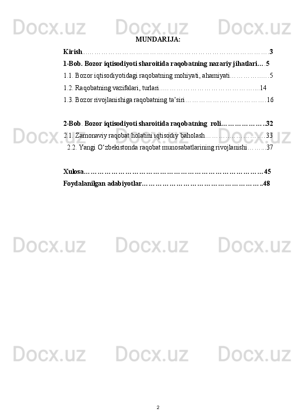 MUNDARIJA:
Kirish ... ……………………………………………………………………. 3
1-Bob.  Bozor iqtisodiyoti  sharoitida raqobatning nazariy  jihatlari … . 5
1.1. Bozor iqtisodiyotidagi raqobatning mohiyati, ahamiyati…………..….5
1.2. Raqobatning vazifalari, turlari..…………………………………....14
1.3. Bozor rivojlanishiga raqobatning ta’siri……………..……………….16
2-Bob .  Bozor iqtisodiyoti sharoitida raqoba tning  roli………………..32
2.1. Zamonaviy raqobat holatini iqtisodiy baholash………..…………….33
  2.2. Yangi O‘zbekistonda raqobat munosabatlarining rivojlanishi……...37
Xulosa……………………………………………………………………45
Foydalanilgan adabiyotlar……………………………………………..48
2 
