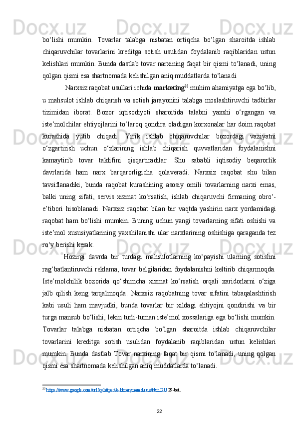 bo‘lishi   mumkin.   Tovarlar   talabga   nisbatan   ortiqcha   bo‘lgan   sharoitda   ishlab
chiqaruvchilar   tovarlarini   kreditga   sotish   usulidan   foydalanib   raqiblaridan   ustun
kelishlari mumkin.   Bunda dastlab tovar narxining faqat bir qismi to‘lanadi, uning
qolgan qismi esa   shartnomada kelishilgan aniq muddatlarda to‘lanadi.
  Narxsiz raqobat usullari ichida  marketing 20
  muhim ahamiyatga ega bo‘lib,
u   mahsulot   ishlab  chiqarish  va  sotish  jarayonini   talabga moslashtiruvchi  tadbirlar
tizimidan   iborat.   Bozor   iqtisodiyoti   sharoitida   talabni   yaxshi   o‘rgangan   va
iste’molchilar ehtiyojlarini to‘laroq qondira oladigan korxonalar har doim raqobat
kurashida   yutib   chiqadi.   Yirik   ishlab   chiqaruvchilar   bozordagi   vaziyatni
o‘zgartirish   uchun   o‘zlarining   ishlab   chiqarish   quvvatlaridan   foydalanishni
kamaytirib   tovar   taklifini   qisqartiradilar.   Shu   sababli   iqtisodiy   beqarorlik
davrlarida   ham   narx   barqarorligicha   qolaveradi.   Narxsiz   raqobat   shu   bilan
tavsiflanadiki,   bunda   raqobat   kurashining   asosiy   omili   tovarlarning   narxi   emas,
balki   uning   sifati,   servis   xizmat   ko‘rsatish,   ishlab   chiqaruvchi   firmaning   obro‘-
e’tibori   hisoblanadi.   Narxsiz   raqobat   bilan   bir   vaqtda   yashirin   narx   yordamidagi
raqobat   ham   bo‘lishi   mumkin.   Buning   uchun   yangi   tovarlarning   sifati   oshishi   va
iste’mol  xususiyatlarining yaxshilanishi  ular   narxlarining oshishiga  qaraganda tez
ro‘y berishi kerak. 
Hozirgi   davrda   bir   turdagi   mahsulotlarning   ko‘payishi   ularning   sotishni
rag‘batlantiruvchi   reklama,   tovar  belgilaridan   foydalanishni   keltirib  chiqarmoqda.
Iste’molchilik   bozorida   qo‘shimcha   xizmat   ko‘rsatish   orqali   xaridorlarni   o‘ziga
jalb   qilish   keng   tarqalmoqda.   Narxsiz   raqobatning   tovar   sifatini   tabaqalashtirish
kabi   usuli   ham   mavjudki,   bunda   tovarlar   bir   xildagi   ehtiyojni   qondirishi   va   bir
turga mansub bo‘lishi, lekin turli-tuman iste’mol   xossalariga ega bo‘lishi mumkin.
Tovarlar   talabga   nisbatan   ortiqcha   bo‘lgan   sharoitda   ishlab   chiqaruvchilar
tovarlarini   kreditga   sotish   usulidan   foydalanib   raqiblaridan   ustun   kelishlari
mumkin.   Bunda   dastlab   Tovar   narxining   faqat   bir   qismi   to‘lanadi,   uning   qolgan
qismi esa shartnomada kelishilgan aniq   muddatlarda to‘lanadi.
20
  https://www.google.com/url?q=https://e-library.namdu.uz/NamDU  29-bet.
22 