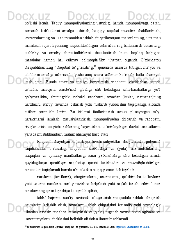 bo‘lishi   kerak.   Tabiiy   monopoliyalarning   ustunligi   hamda   monopoliyaga   qarshi
samarali   tartibotlarni   amalga   oshirish,   haqiqiy   raqobat   muhitini   shakllantirish,
korxonalarning   va   ular   tomonidan   ishlab   chiqarilayotgan   mahsulotning,   umuman
mamlakat   iqtisodiyotining   raqobatdoshligini   oshirishni   rag‘batlantirish   borasidagi
tashkiliy   va   amaliy   chora-tadbirlarni   shakllantirish   bilan   bog‘liq   ko‘pgina
masalalar   hamon   hal   etilmay   qolmoqda.Shu   jihatdan   olganda   O‘zbekiston
Respublikasining   “Raqobat   to‘g‘risida”gi 23
  qonunida   nazarda   tutilgan   me’yor   va
talablarni   amalga   oshirish   bo‘yicha   aniq   chora-tadbirlar   ko‘rilishi   katta   ahamiyat
kasb   etadi.   Bunda   tovar   va   moliya   bozorlarida   raqobatni   cheklashga   hamda
ustunlik   mavqeini   suiiste’mol   qilishga   olib   keladigan   xatti-harakatlarga   yo‘l
qo‘ymaslikka,   shuningdek,   nohalol   raqobatni,   tovarlar   (ishlar,   xizmatlar)ning
narxlarini   sun’iy   ravishda   oshirish   yoki   tushirib   yuborishni   taqiqlashga   alohida
e’tibor   qaratilishi   lozim.   Bu   ishlarni   faollashtirish   uchun   qilinayotgan   sa’y-
harakatlarni   jamlash,   xususiylashtirish,   monopoliyadan   chiqarish   va   raqobatni
rivojlantirish   bo‘yicha   ishlarning   bajarilishini   ta’minlaydigan   davlat   institutlarini
yanada mustahkamlash muhim ahamiyat kasb   etadi.
Raqobatlashayotgan xo‘jalik yurituvchi subyektlar, shu jumladan potensial
raqobatchilar   o‘rtasidagi   raqobatni   cheklashga   va   (yoki)   iste’molchilarning
huquqlari   va   qonuniy   manfaatlariga   zarar   yetkazilishiga   olib   keladigan   hamda
quyidagilarga   qaratilgan   raqobatga   qarshi   kelishuvlar   va   muvofiqlashtirilgan
harakatlar taqiqlanadi hamda o‘z-o‘zidan haqiqiy emas deb topiladi:
narxlarni   (tariflarni),   chegirmalarni,   ustamalarni,   qo‘shimcha   to‘lovlarni
yoki   ustama   narxlarni   sun’iy   ravishda   belgilash   yoki   saqlab   turish,   erkin   bozor
narxlarining qaror topishiga to‘sqinlik qilish;
taklif   hajmini   sun’iy   ravishda   o‘zgartirish   maqsadida   ishlab   chiqarish
hajmlarini   kelishib   olish,   tovarlarni   ishlab   chiqarishni   iqtisodiy   yoki   texnologik
jihatdan   asossiz   ravishda   kamaytirish   va   (yoki)   tugatish   yoxud   texnologiyalar   va
investitsiyalarni cheklashni kelishib olishdan iborat hisoblanadi.
23
 O‘zbekiston Respublikasi Qonuni ” Raqobat”  to’g’risidaO’RQ-850-son 03.07.2023  https://lex.uz/uz/docs/-6518381 .
28 