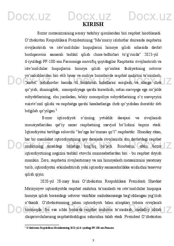 KIRISH
Bozor m е xanizmining asosiy tarkibiy qismlaridan biri raqobat hisoblanadi.
O‘zbekiston Respublikasi Prezidentining “Ma’muriy islohotlar doirasida raqobatni
rivojlantirish   va   iste’molchilar   huquqlarini   himoya   qilish   sohasida   davlat
boshqaruvini   samarali   tashkil   qilish   chora-tadbirlari   to‘g‘risida”   2023-yil  
6-iyuldagi PF-108-son Farmoniga muvofiq quyidagilar Raqobatni rivojlantirish va
iste’molchilar   huquqlarini   himoya   qilish   qo‘mitasi   faoliyatining   ustuvor
yo‘nalishlaridan biri etib tovar va moliya bozorlarida raqobat muhitini ta’minlash,
“kartel”   kelishuvlar   hamda   til   biriktirish   holatlarini   aniqlash   va   ularga   chek
qo‘yish, shuningdek,   monopoliyaga qarshi kurashish, ustun mavqega ega xo‘jalik
subyektlarining,   shu   jumladan,   tabiiy   monopoliya   subyektlarining   o‘z   mavqeyini
suiiste’mol qilishi va raqobatga qarshi harakatlariga chek qo‘yishdan iboratdir deb
belgilab qo‘yilgan. 1
  Bozor   iqtisodiyoti   o‘zining   yetuklik   darajasi   va   rivojlanish
xususiyatlaridan   qat’iy   nazar   raqobatning   mavjud   bo‘lishini   taqozo   etadi.
Iqtisodiyotni tartibga soluvchi “ko‘zga ko‘rinmas qo‘l” raqobatdir. Shunday ekan,
har bir mamlakat iqtisodiyotining qay darajada rivojlanishi shu davlatdagi raqobat
muhitining   amaldagi   holatiga   bog‘liq   bo‘ladi.   Binobarin,   erkin   bozor
iqtisodiyotining negizini tashkil etuvchi munosabatlardan biri - bu raqobat deyish
mumkin. Zero, raqobatni rivojlantirmay va uni himoyalash mexanizmini yaratmay
turib, iqtisodiyotni erkinlashtirish yoki iqtisodiy samaradorlikka erishishni tasavvur
qilish qiyin.
  2020-yil   28-may   kuni   O‘zbekiston   Respublikasi   Prezidenti   Shavkat
Mirziyoyev   iqtisodiyotda   raqobat   muhitini   ta’minlash   va   iste’molchilar   huquqini
himoya  qilish   borasidagi   ustuvor   vazifalar   muhokamasiga   bag‘ishlangan   yig‘ilish
o‘tkazdi.   O‘zbekistonning   jahon   iqtisodiyoti   bilan   aloqalari   tobora   rivojlanib
bormoqda.   Bu   esa   ichki   bozorda   raqobat   muhitini   ta’minlash,   mahalliy   ishlab
chiqaruvchilarning raqobatdoshligini  oshirishni  talab etadi. Prezident  O‘zbekiston
1
 O’zbekiston Respublikasi Prezidentining 2023-yil 6- iyuldagi PF-108-son Farmoni.
3