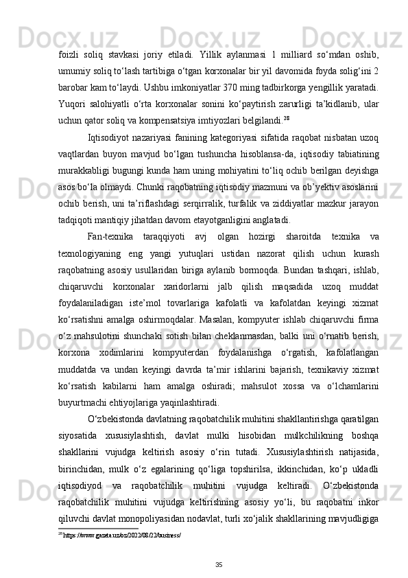 foizli   soliq   stavkasi   joriy   etiladi.   Yillik   aylanmasi   1   milliard   so‘mdan   oshib,
umumiy soliq to‘lash tartibiga o‘tgan   korxonalar bir yil davomida foyda solig‘ini 2
barobar kam to‘laydi. Ushbu imkoniyatlar 370 ming tadbirkorga yengillik yaratadi.
Yuqori   salohiyatli   o‘rta   korxonalar   sonini   ko‘paytirish   zarurligi   ta’kidlanib,   ular
uchun qator soliq va kompensatsiya   imtiyozlari belgilandi. 28
 
Iqtisodiyot   nazariyasi   fanining  kategoriyasi   sifatida   raqobat   nisbatan   uzoq
vaqtlardan   buyon   mavjud   bo‘lgan   tushuncha   hisoblansa-da,   iqtisodiy   tabiatining
murakkabligi bugungi kunda ham uning mohiyatini to‘liq ochib berilgan deyishga
asos bo‘la olmaydi. Chunki raqobatning iqtisodiy mazmuni va ob’yektiv asoslarini
ochib   berish,   uni   ta’riflashdagi   serqirralik,   turfalik   va   ziddiyatlar   mazkur   jarayon
tadqiqoti mantiqiy jihatdan davom etayotganligini anglatadi.  
Fan-texnika   taraqqiyoti   avj   olgan   hozirgi   sharoitda   texnika   va
texnologiyaning   eng   yangi   yutuqlari   ustidan   nazorat   qilish   uchun   kurash
raqobatning   asosiy   usullaridan   biriga   aylanib   bormoqda.   Bundan   tashqari,   ishlab,
chiqaruvchi   korxonalar   xaridorlarni   jalb   qilish   maqsadida   uzoq   muddat
foydalaniladigan   iste’mol   tovarlariga   kafolatli   va   kafolatdan   keyingi   xizmat
ko‘rsatishni   amalga   oshirmoqdalar.  Masalan,   kompyuter   ishlab   chiqaruvchi   firma
o‘z   mahsulotini   shunchaki   sotish   bilan   cheklanmasdan,   balki   uni   o‘rnatib   berish,
korxona   xodimlarini   kompyuterdan   foydalanishga   o‘rgatish,   kafolatlangan
muddatda   va   undan   keyingi   davrda   ta’mir   ishlarini   bajarish,   texnikaviy   xizmat
ko‘rsatish   kabilarni   ham   amalga   oshiradi;   mahsulot   xossa   va   o‘lchamlarini
buyurtmachi ehtiyojlariga   yaqinlashtiradi.
O‘zbekistonda davlatning raqobatchilik muhitini shakllantirishga qaratilgan
siyosatida   xususiylashtish,   davlat   mulki   hisobidan   mulkchilikning   boshqa
shakllarini   vujudga   keltirish   asosiy   o‘rin   tutadi.   Xususiylashtirish   natijasida,
birinchidan,   mulk   o‘z   egalarining   qo‘liga   topshirilsa,   ikkinchidan,   ko‘p   ukladli
iqtisodiyod   va   raqobatchilik   muhitini   vujudga   keltiradi.   O‘zbekistonda
raqobatchilik   muhitini   vujudga   keltirishning   asosiy   yo‘li,   bu   raqobatni   inkor
qiluvchi davlat monopoliyasidan nodavlat, turli xo‘jalik shakllarining mavjudligiga
28
 https://www.gazeta.uz/oz/2022/08/22/business/
35
